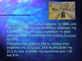 • Οι εργασίες για τη διώρυγα άρχισαν το 1880, από
την Διεθνή Εταιρεία της Θαλασσίου Διώρυγος της
Κορίνθου. Λόγω έλλειψης κεφαλαίων το έργο
ολοκληρώθηκε από εταιρεία του Ανδρέα Συγγρού
το 1893.
• Η διώρυγα έχει μήκος 6.346 m, πλάτος στην
επιφάνεια της θάλασσας 24,6 m, στο βυθό της
21,3 m, ενώ το βάθος της κυμαίνεται από 7,50
έως 8 m.
 