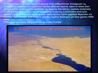 Το τεχνικό έργο που προσέφερε τα μέγιστα στην ανθρωπότητα. Συντόμευσε τις
αποστάσεις ανάμεσα στα ευρωπαϊκά και στα ασιατικά λιμάνια, αφού τα πλοία ήταν
υποχρεωμένα να κάνουν τον περίπλου της Αφρικής διανύοντας περίπου απόσταση
11.000 χιλιομέτρων, ενώ με την κατασκευή της διώρυγας η απόσταση αυτή έγινε
σχεδόν η μισή. Η διάνοιξη της διώρυγας οφείλεται στο Γάλλο μηχανικό Φερτινάντ ντε
Λεσσέψ. Περισσότεροι από πενήντα χιλιάδες εργάτες δούλεψαν για δέκα χρόνια (1859-
1869).
Η διώρυγα έχει μήκος 168 χιλιόμετρα και βάθος 9 μέτρα.
 