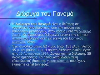 Διώρυγα του Παναμά
• Η Διώρυγα του Παναμά είναι η δεύτερη σε
ναυτιλιακή σπουδαιότητα, από την άποψη των
θαλασσίων μεταφορών, στον κόσμο μετά τη Διώρυγα
Σουέζ. Με ανισοϋψείς δεξαμενές ενώνει την επί του
Ατλαντικού βόρεια ακτή με εκείνη του Ειρηνικού
ωκεανού, νότια.
• Έχει συνολικό μήκος 82 ν.μιλ. (περ. 151 χλμ), πλάτος
45 μ. και βάθος 11 μ. Η πρώτη διέλευση πλοίου έγινε
στις 15 Αυγούστου 1914. Δυναμικότητα διέλευσης 50
πλοία ημερησίως. Τα πλοία καταβάλουν τέλη
(δικαιώματα) βάσει της χωρητικότητας που έχουν
(Panama canal tonnage).
 