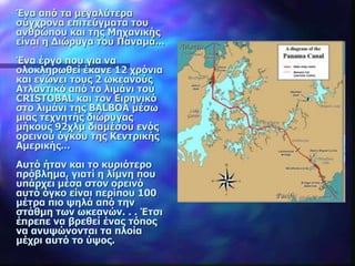 Ένα από τα μεγαλύτερα
σύγχρονα επιτεύγματα του
ανθρώπου και της Μηχανικής
είναι η Διώρυγα του Παναμά...
Ένα έργο που για να
ολοκληρωθεί έκανε 12 χρόνια
και ενώνει τους 2 ωκεανούς
Ατλαντικό από το λιμάνι του
CRISTOBAL και τον Ειρηνικό
στο λιμάνι της BALBOA μέσω
μιας τεχνητής διώρυγας
μήκους 92χλμ διαμέσου ενός
ορεινού όγκου της Κεντρικής
Αμερικής...
Αυτό ήταν και το κυριότερο
πρόβλημα, γιατί η λίμνη που
υπάρχει μέσα στον ορεινό
αυτό όγκο είναι περίπου 100
μέτρα πιο ψηλά από την
στάθμη των ωκεανών. . . Έτσι
έπρεπε να βρεθεί ένας τόπος
να ανυψώνονται τα πλοία
μέχρι αυτό το ύψος.
 