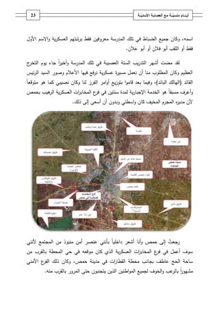 ‫ـــة‬ّ‫ــــامُمنسي‬ّ‫أيــ‬ُ‫ــ‬ّ‫معُالعصابـةُاألسدي‬‫ـة‬23
‫ا‬،‫سمو‬‫المدرسة‬ ‫تمؾ‬ ‫في‬ ‫الضباط‬ ‫جميع‬ ‫وكاف‬‫و‬ ‫ية‬‫ر‬‫العسك‬ ‫تبتيـ‬‫ر‬‫ب‬ ‫فقط‬ ‫معروفيف‬‫اال‬‫األوؿ‬ ‫سـ‬
‫أو‬ ‫فقط‬‫أبو‬ ‫المقب‬‫أو‬ ‫فالف‬‫أبو‬‫عالف‬.
‫ج‬‫التخر‬ ‫يوـ‬ ‫جاء‬ ً‫ا‬‫ر‬‫أخي‬‫و‬ ‫المدرسة‬ ‫تمؾ‬ ‫في‬ ‫العصيبة‬ ‫الستة‬ ‫يب‬‫ر‬‫التد‬ ‫أشير‬ ‫مضت‬ ‫لقد‬
‫السيد‬ ‫وصور‬ ‫األعالـ‬ ‫فييا‬ ‫نرفع‬ ‫ية‬‫ر‬‫عسك‬ ‫ة‬‫ر‬‫مسي‬ ‫نعمؿ‬ ‫أف‬ ‫منا‬ ‫المطموب‬ ‫وكاف‬ ‫العظيـ‬‫ئيس‬‫ر‬‫ال‬
‫القائد‬(‫اليالؾ‬‫البائد‬)‫يع‬‫ز‬‫بتو‬ ‫ا‬‫و‬‫قام‬ ‫بعد‬ ‫وفيما‬ ،‫أ‬ً‫ا‬‫متوقع‬ ‫ىو‬ ‫كما‬ ‫نصيبي‬ ‫وكاف‬ ‫لنا‬ ‫الفرز‬ ‫امر‬‫و‬
‫بحمص‬ ‫ىيب‬‫الر‬ ‫ية‬‫ر‬‫العسك‬ ‫ات‬‫ر‬‫المخاب‬ ‫ع‬‫فر‬ ‫في‬ ‫سنتيف‬ ‫لمدة‬ ‫ية‬‫ر‬‫اإلجبا‬ ‫الخدمة‬ ‫ىو‬ ً‫ا‬‫مسبق‬ ‫أعرؼ‬‫و‬
‫ذلؾ‬ ‫إلى‬ ‫أسعى‬ ‫أف‬ ‫وبدوف‬ ‫اسطتي‬‫و‬ ‫كاف‬ ‫المخيؼ‬ ‫المجرـ‬ ‫ه‬‫ر‬‫مدي‬ ‫ألف‬.
‫رجعت‬‫ألنني‬ ‫المجتمع‬ ‫مف‬ ‫منبوذ‬ ‫أمف‬ ‫عنصر‬ ‫بأنني‬ ً‫ا‬‫داخمي‬ ‫أشعر‬ ‫أنا‬‫و‬ ‫حمص‬ ‫إلى‬
‫موقعو‬ ‫كاف‬ ‫الذي‬ ‫ية‬‫ر‬‫العسك‬ ‫ات‬‫ر‬‫المخاب‬ ‫ع‬‫فر‬ ‫في‬ ‫أعمؿ‬ ‫سوؼ‬‫المحطة‬ ‫حي‬ ‫في‬‫مف‬ ‫بالقرب‬
‫عاطؼ‬ ‫الحج‬ ‫ساحة‬‫ات‬‫ر‬‫القطا‬ ‫محطة‬ ‫بجانب‬‫حمص‬ ‫مدينة‬ ‫في‬،‫األمني‬ ‫ع‬‫الفر‬ ‫ذلؾ‬ ‫وكاف‬
‫مشيور‬ً‫ا‬‫يتج‬ ‫الذيف‬ ‫اطنيف‬‫و‬‫الم‬ ‫لجميع‬ ‫الخوؼ‬‫و‬ ‫عب‬‫بالر‬‫منو‬ ‫بالقرب‬ ‫المرور‬ ‫حتى‬ ‫نبوف‬.
 