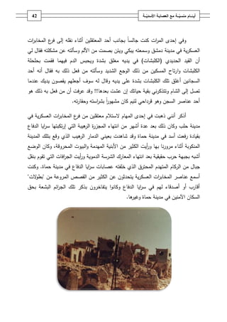 ‫ـــة‬ّ‫ــــامُمنسي‬ّ‫أيــ‬ُ‫ــ‬ّ‫معُالعصابـةُاألسدي‬‫ـة‬42
‫ات‬‫ر‬‫الم‬ ‫إحدى‬ ‫وفي‬‫كنت‬‫إلى‬ ‫نقمو‬ ‫أثناء‬ ‫المعتقميف‬ ‫أحد‬ ‫بجانب‬ ً‫ا‬‫جالس‬‫ات‬‫ر‬‫المخاب‬ ‫ع‬‫فر‬
‫مدينة‬ ‫في‬ ‫ية‬‫ر‬‫العسك‬‫لي‬ ‫فقاؿ‬ ‫مشكمتو‬ ‫عف‬ ‫وسألتو‬ ‫األلـ‬ ‫مف‬ ‫بصمت‬ ‫ويئف‬ ‫يبكي‬ ‫وسمعتو‬ ‫دمشؽ‬
‫الحديدي‬ ‫القيد‬ ‫أف‬(‫الكمبشات‬)‫مغمؽ‬ ‫يديو‬ ‫في‬‫بحمحمة‬ ‫فقمت‬ ‫فييما‬ ‫الدـ‬ ‫ويحبس‬ ‫بشدة‬
‫الكمبشات‬‫ا‬‫و‬‫أحد‬ ‫أنو‬ ‫فقاؿ‬ ‫بو‬ ‫ذلؾ‬ ‫فعؿ‬ ‫مف‬ ‫وسألتو‬ ‫الشديد‬ ‫الوجع‬ ‫ذلؾ‬ ‫مف‬ ‫المسكيف‬ ‫تاح‬‫ر‬
‫السجانيف‬‫أغمؽ‬‫تمؾ‬‫و‬ ‫يديو‬ ‫عمى‬ ‫بشدة‬ ‫الكمبشات‬‫عندما‬ ‫يديؾ‬ ‫يقصوف‬ ‫أجعميـ‬ ‫سوؼ‬ ‫لو‬ ‫قاؿ‬
‫حياتؾ‬ ‫بقية‬ ‫ني‬‫ر‬‫وتتذك‬ ‫الشاـ‬ ‫إلى‬ ‫تصؿ‬‫بعدىا‬ ‫عشت‬ ‫إف‬!!‫عرفت‬ ‫وقد‬‫أف‬‫مف‬‫فعؿ‬‫ىو‬ ‫ذلؾ‬ ‫بو‬
‫وىو‬ ‫السجف‬ ‫عناصر‬ ‫أحد‬‫قرداحي‬‫لئيـ‬‫كاف‬ً‫ا‬‫ر‬‫مشيو‬‫تو‬‫ر‬‫وحقا‬ ‫استو‬‫ر‬‫بش‬.
‫ال‬ ‫المياـ‬ ‫إحدى‬ ‫في‬ ‫ذىبت‬ ‫أنني‬ ‫أذكر‬‫في‬ ‫ية‬‫ر‬‫العسك‬ ‫ات‬‫ر‬‫المخاب‬ ‫ع‬‫فر‬ ‫مف‬ ‫معتقميف‬ ‫ستالـ‬
‫مدينة‬‫حمب‬‫ذلؾ‬ ‫وكاف‬‫مف‬ ‫أشير‬ ‫عدة‬ ‫بعد‬‫ا‬‫الدفاع‬ ‫ايا‬‫ر‬‫س‬ ‫تكبتيا‬‫ر‬‫إ‬ ‫التي‬ ‫ىيبة‬‫الر‬ ‫ة‬‫ر‬‫المجز‬ ‫نتياء‬
‫أسد‬ ‫رفعت‬ ‫بقيادة‬‫حماة‬ ‫مدينة‬ ‫في‬‫شاىدت‬ ‫وقد‬‫بعيني‬‫ىيب‬‫الر‬ ‫الدمار‬‫المدينة‬ ‫بتمؾ‬ ‫وقع‬ ‫الذي‬
‫المنكوبة‬‫بيا‬ ‫نا‬‫ر‬‫مرو‬ ‫أثناء‬‫األبنية‬ ‫مف‬ ‫الكثير‬ ‫أيت‬‫ر‬‫و‬‫ال‬‫المحروقة‬ ‫البيوت‬‫و‬ ‫ميدمة‬،‫ا‬ ‫وكاف‬‫لوضع‬
‫ا‬ ‫بعد‬ ‫حقيقية‬ ‫حرب‬ ‫بجبية‬ ‫أشبو‬‫الدموية‬ ‫الشرسة‬ ‫المعارؾ‬ ‫نتياء‬‫بنقؿ‬ ‫تقوـ‬ ‫التي‬ ‫افات‬‫ر‬‫الج‬ ‫أيت‬‫ر‬‫و‬
‫جباؿ‬‫مف‬‫الركاـ‬‫ال‬‫متيدـ‬‫المحترؽ‬‫خمفتو‬ ‫الذي‬‫الدفاع‬ ‫ايا‬‫ر‬‫س‬ ‫عصابات‬‫حماة‬ ‫مدينة‬ ‫في‬.‫وكنت‬
‫عناصر‬ ‫أسمع‬‫ال‬‫ات‬‫ر‬‫مخاب‬‫ية‬‫ر‬‫العسك‬‫عف‬ ‫يتحدثوف‬‫ال‬ ‫مف‬ ‫الكثير‬‫قصص‬‫ال‬‫مف‬ ‫مروعة‬"‫الت‬‫و‬‫بط‬"
‫يتفاخروف‬ ‫ا‬‫و‬‫وكان‬ ‫الدفاع‬ ‫ايا‬‫ر‬‫س‬ ‫في‬ ‫ليـ‬ ‫أصدقاء‬ ‫أو‬ ‫أقارب‬‫بذكر‬‫بحؽ‬ ‫البشعة‬ ‫ائـ‬‫ر‬‫الج‬ ‫تمؾ‬
‫في‬ ‫اآلمنيف‬ ‫السكاف‬‫مدينة‬‫حماة‬‫ىا‬‫وغير‬.
 