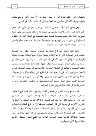 ‫ـــة‬ّ‫ــــامُمنسي‬ّ‫أيــ‬ُ‫ــ‬ّ‫معُالعصابـةُاألسدي‬‫ـة‬45
‫با‬‫لدخوؿ‬‫ور‬‫آ‬‫ا‬‫و‬ ‫ني‬‫ور‬ ‫ي‬‫يدر‬ ‫أف‬ ‫بدوف‬ ‫وتبعتو‬ ‫يدخؿ‬ ‫وىو‬ ‫إليو‬ ‫ونظرت‬ ‫تبؾ‬‫ر‬‫أ‬‫وقد‬ ‫يتو‬‫خمع‬‫طاقيتو‬
‫كاف‬ ‫ألنو‬ ‫وعرفتو‬ ‫وكوفيتو‬‫أحد‬ ‫في‬ ‫يعمؿ‬‫المط‬‫ا‬‫كنت‬ ‫الذيف‬ ‫عـ‬‫أتر‬‫د‬‫عمييـ‬ ‫د‬‫السوؽ‬ ‫في‬.
‫و‬‫سيدة‬ ‫أيت‬‫ر‬ ‫ات‬‫ر‬‫الم‬ ‫إحدى‬ ‫في‬‫ىا‬‫عمر‬ ‫مف‬ ‫الثالثينات‬ ‫في‬‫أنيا‬ ‫ىا‬‫مظير‬ ‫مف‬ ‫يبدو‬‫ة‬‫ر‬‫عاى‬
‫كانت‬ ‫ألنيا‬‫فاضحة‬ ‫مالبس‬ ‫تمبس‬‫وتمشي‬‫يقيا‬‫ر‬‫ط‬ ‫في‬‫خ‬‫ج‬‫ار‬‫تمسؾ‬ ‫وىي‬ ‫ع‬‫الفر‬ ‫ئيس‬‫ر‬ ‫مكتب‬
،‫بعده‬ ‫وتقوـ‬ ‫الماؿ‬ ‫مف‬ ‫بمبمغ‬‫وسمعتيا‬‫بميجة‬ ‫تتحدث‬‫ضيعجية‬‫كاف‬ ‫الذي‬ ‫السائؽ‬ ‫مع‬‫ىا‬‫ينتظر‬
‫ل‬‫ما‬ ‫مكاف‬ ‫إلى‬ ‫توصيميا‬،‫اضح‬‫و‬‫ال‬ ‫ومف‬‫أنيا‬‫ة‬‫ر‬‫عاى‬‫تعمؿ‬‫جاسوسة‬‫ب‬ ‫عمميا‬ ‫غطاء‬ ‫تحت‬‫ة‬‫ر‬‫الدعا‬
‫ات‬‫ر‬‫المخاب‬ ‫ع‬‫لفر‬ ‫معمومات‬ ‫وتحضر‬‫يقة‬‫ر‬‫الط‬ ‫بيذه‬.
‫ات‬‫ر‬‫السيا‬ ‫مف‬ ‫الكثير‬ ‫بحمص‬ ‫ية‬‫ر‬‫العسك‬ ‫ات‬‫ر‬‫المخاب‬ ‫ع‬‫فر‬ ‫في‬ ‫خدمتي‬ ‫أثناء‬ ‫أيت‬‫ر‬
‫أصحابيا‬ ‫مف‬ ‫ة‬‫ر‬‫المصاد‬‫ا‬ ‫تـ‬ ‫قد‬ ‫الذيف‬‫عتقاليـ‬‫ومنيا‬‫وكويتية‬ ‫سعودية‬ ‫لوحات‬ ‫عمييا‬ ‫ات‬‫ر‬‫سيا‬
‫أردنية‬‫و‬‫ولبنانية‬‫إلى‬ ‫تدخؿ‬ ‫التي‬ ‫ات‬‫ر‬‫السيا‬ ‫جميع‬ ‫كانت‬ ‫األياـ‬ ‫تمؾ‬ ‫في‬ ‫ألنو‬ ً‫ا‬‫يب‬‫ر‬‫غ‬ ‫ذلؾ‬ ‫وكاف‬
‫سياحية‬ ‫لوحات‬ ‫تركيب‬ ‫يتـ‬ ‫ية‬‫ر‬‫سو‬‫ية‬‫ر‬‫سو‬‫ال‬ ‫تمؾ‬ ‫كانت‬ ‫ولذلؾ‬ ‫عمييا‬ ‫مؤقتة‬‫يتـ‬ ‫بما‬‫ر‬ ‫ات‬‫ر‬‫سيا‬
‫ا‬‫و‬ ‫أصحابيا‬ ‫توقيؼ‬‫عتقاليـ‬‫و‬ ‫الحدودية‬ ‫المناطؽ‬ ‫في‬‫الجمارؾ‬ ‫منطقة‬ ‫إلى‬ ‫دخوليـ‬ ‫قبؿ‬‫ية‬‫ر‬‫السو‬
‫اتيـ‬‫ر‬‫سيا‬ ‫لتسجيؿ‬،‫ك‬ ‫في‬ ‫وكنت‬‫ى‬‫أر‬ ‫ع‬‫الفر‬ ‫فييا‬ ‫أدخؿ‬ ‫ة‬‫ر‬‫م‬ ‫ؿ‬‫بداخمو‬‫ات‬‫ر‬‫سيا‬‫موديالت‬ ‫مف‬
‫منيا‬ ‫ثميف‬ ‫شيء‬ ‫أي‬ ‫سرقة‬ ‫يحاولوف‬ ‫حوليا‬ ‫يتحمقوف‬ ‫العناصر‬ ‫وبعض‬ ‫حديثة‬‫و‬ ،‫تمؾ‬ ‫كانت‬
‫ات‬‫ر‬‫السيا‬‫الفخمة‬‫تختفي‬‫فجأة‬‫أنيـ‬ ‫وسمعت‬‫ا‬ ‫عمميات‬ ‫في‬ ‫يستخدمونيا‬‫أو‬ ‫ية‬‫ر‬‫س‬ ‫اتية‬‫ر‬‫ستخبا‬
‫أنيـ‬‫يرسمونيا‬‫السوداء‬ ‫السوؽ‬ ‫في‬ ‫تباع‬ ‫حيث‬ ‫لبناف‬ ‫إلى‬.
‫ات‬‫ر‬‫المخاب‬ ‫ع‬‫فر‬ ‫أقساـ‬ ‫داخؿ‬ ‫الرشاوي‬‫و‬ ‫الفساد‬ ‫قصص‬ ‫مف‬ ‫الكثير‬ ‫أشاىد‬‫و‬ ‫أسمع‬ ‫كنت‬
‫األمنية‬ ‫افقات‬‫و‬‫الم‬ ‫قسـ‬ ‫وخاصة‬ ‫بحمص‬ ‫ية‬‫ر‬‫العسك‬‫ات‬‫ر‬‫تأشي‬ ‫إلصدار‬‫اطنيف‬‫و‬‫الم‬ ‫سفر‬
‫ييف‬‫ر‬‫السو‬‫فساد‬ ‫عف‬ ‫الكثير‬ ‫عرفت‬ ‫وقد‬ ،‫بيف‬‫ر‬‫المغت‬ ‫مف‬ ‫المرسمة‬ ‫عية‬‫الشر‬ ‫الوكاالت‬ ‫تصديؽ‬ ‫قسـ‬
‫التي‬ ‫ية‬‫ر‬‫سو‬ ‫في‬ ‫بيـ‬‫ر‬‫ألقا‬ ‫ييف‬‫ر‬‫السو‬‫ية‬‫ر‬‫العسك‬ ‫ات‬‫ر‬‫المخاب‬ ‫ع‬‫فر‬ ‫مف‬ ً‫ال‬‫و‬‫أ‬ ‫تصديقيا‬ ‫المطموب‬ ‫كاف‬
‫الممتمكات‬ ‫بيع‬ ‫وخاصة‬ ‫المطموبة‬ ‫المعامالت‬ ‫إلنجاز‬ ً‫ا‬‫رسمي‬ ‫إعتمادىا‬ ‫قبؿ‬ ‫حمص‬ ‫في‬
‫رفض‬ ‫يتـ‬ ‫وكاف‬ ،‫عمييا‬ ‫افقة‬‫و‬‫لمم‬ ‫ة‬‫ر‬‫كبي‬ ‫رشاوي‬ ‫ويطمب‬ ً‫ا‬‫فاسد‬ ‫القسـ‬ ‫ذلؾ‬ ‫ئيس‬‫ر‬ ‫وكاف‬ ‫اضي‬‫ر‬‫األ‬‫و‬
‫مف‬ ‫بيف‬‫ر‬‫اليا‬ ‫ييف‬‫ر‬‫السو‬ ‫لبعض‬ ‫عية‬‫الشر‬ ‫الوكاالت‬ ‫تصديؽ‬‫بي‬‫ر‬‫أقا‬ ‫ويعتقموف‬ ‫األسدي‬ ‫القمع‬‫ـ‬
‫توكيميـ‬ ‫يتـ‬ ‫الذيف‬ ‫ية‬‫ر‬‫سو‬ ‫داخؿ‬.
 