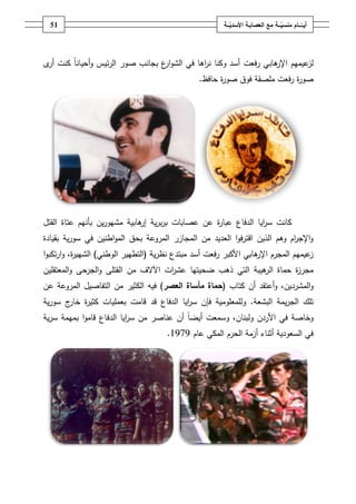 ‫ـــة‬ّ‫ــــامُمنسي‬ّ‫أيــ‬ُ‫ــ‬ّ‫معُالعصابـةُاألسدي‬‫ـة‬50
‫ى‬‫أر‬ ‫كنت‬ ً‫ا‬‫أحيان‬‫و‬ ‫ئيس‬‫ر‬‫ال‬ ‫صور‬ ‫بجانب‬ ‫ع‬‫ار‬‫و‬‫الش‬ ‫في‬ ‫اىا‬‫ر‬‫ن‬ ‫وكنا‬ ‫أسد‬ ‫رفعت‬ ‫ىابي‬‫اإلر‬ ‫عيميـ‬‫لز‬
‫حافظ‬ ‫ة‬‫ر‬‫صو‬ ‫فوؽ‬ ‫ممصقة‬ ‫رفعت‬ ‫ة‬‫ر‬‫صو‬.
‫القتؿ‬ ‫عتاة‬ ‫بأنيـ‬ ‫يف‬‫ر‬‫مشيو‬ ‫ىابية‬‫إر‬ ‫ية‬‫ر‬‫ب‬‫ر‬‫ب‬ ‫عصابات‬ ‫عف‬ ‫ة‬‫ر‬‫عبا‬ ‫الدفاع‬ ‫ايا‬‫ر‬‫س‬ ‫كانت‬
‫بقيادة‬ ‫ية‬‫ر‬‫سو‬ ‫في‬ ‫اطنيف‬‫و‬‫الم‬ ‫بحؽ‬ ‫المروعة‬ ‫المجازر‬ ‫مف‬ ‫العديد‬ ‫ا‬‫و‬‫اقترف‬ ‫الذيف‬ ‫وىـ‬ ‫اـ‬‫ر‬‫اإلج‬‫و‬
‫ية‬‫ر‬‫نظ‬ ‫مبتدع‬ ‫أسد‬ ‫رفعت‬ ‫األكبر‬ ‫ىابي‬‫اإلر‬ ‫المجرـ‬ ‫عيميـ‬‫ز‬(‫الوطني‬ ‫التطيير‬)‫ا‬‫و‬‫تكب‬‫ر‬‫ا‬‫و‬ ،‫ة‬‫ر‬‫الشيي‬
‫ال‬ ‫حماة‬ ‫ة‬‫ز‬‫مجر‬‫المعتقميف‬‫و‬ ‫الجرحى‬‫و‬ ‫القتمى‬ ‫مف‬ ‫اآلالؼ‬ ‫ات‬‫ر‬‫عش‬ ‫ضحيتيا‬ ‫ذىب‬ ‫التي‬ ‫ىيبة‬‫ر‬
‫كتاب‬ ‫أف‬ ‫أعتقد‬‫و‬ ،‫المشرديف‬‫و‬(‫حماةُمأساةُالعصر‬)‫عف‬ ‫المروعة‬ ‫التفاصيؿ‬ ‫مف‬ ‫الكثير‬ ‫فيو‬
‫البشعة‬ ‫يمة‬‫ر‬‫الج‬ ‫تمؾ‬.‫الدفاع‬ ‫ايا‬‫ر‬‫س‬ ‫فإف‬ ‫ولممعمومية‬‫قد‬‫ية‬‫ر‬‫سو‬ ‫ج‬‫خار‬ ‫ة‬‫ر‬‫كثي‬ ‫بعمميات‬ ‫قامت‬
‫ولبناف‬ ‫األردف‬ ‫في‬ ‫وخاصة‬،‫و‬‫أيض‬ ‫سمعت‬‫ية‬‫ر‬‫س‬ ‫بميمة‬ ‫ا‬‫و‬‫قام‬ ‫الدفاع‬ ‫ايا‬‫ر‬‫س‬ ‫مف‬ ‫عناصر‬ ‫أف‬ ً‫ا‬
‫عاـ‬ ‫المكي‬ ‫الحرـ‬ ‫أزمة‬ ‫أثناء‬ ‫السعودية‬ ‫في‬1979.
 