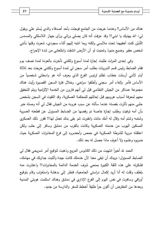 ‫ـــة‬ّ‫ــــامُمنسي‬ّ‫أيــ‬ُ‫ــ‬ّ‫معُالعصابـةُاألسدي‬‫ـة‬57
‫ىناؾ‬‫األساس‬ ‫مف‬‫؟‬‫خرجت‬ ‫وعندما‬‫الجامع‬ ‫مف‬‫الدي‬‫و‬ ‫أصدقاء‬ ‫بأحد‬ ‫فوجئت‬‫ويقوؿ‬ ‫عمي‬ ‫سمـ‬‫ي‬
‫لي‬:‫يا‬ ‫ييديؾ‬ ‫اهلل‬‫ا‬‫بني‬!!‫المسدس‬‫و‬ ‫الالسمكي‬ ‫جياز‬ ‫أى‬‫ر‬‫و‬ ‫ائي‬‫ر‬‫و‬ ‫يصمي‬ ‫كاف‬ ‫أنو‬ ‫عرفت‬ ‫وقد‬
‫ال‬ّ‫م‬‫ذي‬‫ولكنو‬ ‫مالبسي‬ ‫تحت‬ ‫أخفييما‬ ‫كنت‬ ‫ف‬‫بما‬‫ر‬‫ا‬‫إلييـ‬ ‫نتبو‬‫سجودي‬ ‫أثناء‬‫بأنني‬ ‫وقتيا‬ ‫شعرت‬ ،
‫حقير‬ ‫شخص‬‫ا‬ ‫األرض‬ ‫أف‬ ‫لو‬ ‫وتمنيت‬ ‫منبوذ‬ ‫وضيع‬‫و‬ ‫نشقت‬‫ا‬‫اج‬‫ر‬‫اإلح‬ ‫شدة‬ ‫مف‬ ‫بتمعتني‬.
‫وفي‬‫يوـ‬ ‫نصؼ‬ ‫لمدة‬ ‫بالعودة‬ ‫تأخرت‬ ‫ولكنني‬ ‫ع‬‫أسبو‬ ‫لمدة‬ ‫ة‬‫ز‬‫إجا‬ ‫طمبت‬ ‫ات‬‫ر‬‫الم‬ ‫إحدى‬
‫ئيس‬‫ر‬ ‫الضابط‬ ‫فقاـ‬‫قسـ‬‫الدور‬‫ع‬‫أسبو‬ ‫لمدة‬ ‫لي‬ ‫سجف‬ ‫أمر‬ ‫بطمب‬ ‫يات‬‫بعد‬ ‫خرجت‬ ‫ولكنني‬‫ثالثة‬
‫مف‬ ً‫ا‬‫شخصي‬ ‫اسطتي‬‫و‬ ‫ىو‬ ‫أنو‬ ‫يعرؼ‬ ‫الذي‬ ‫ع‬‫الفر‬ ‫ئيس‬‫ر‬‫ل‬ ‫تظمـ‬ ‫خطاب‬ ‫أرسمت‬ ‫ألنني‬ ‫أياـ‬
‫احي‬‫ر‬‫س‬ ‫ا‬‫و‬‫أطمق‬‫و‬ ‫سجني‬ ‫أمر‬ ‫بإلغاء‬ ‫فأمر‬ ‫األساس‬.‫السجف‬ ‫ة‬‫ر‬‫فت‬ ‫وخالؿ‬‫ة‬‫ر‬‫القصي‬‫ىناؾ‬ ‫أيت‬‫ر‬
‫التحقيؽ‬ ‫ويتـ‬ ‫امية‬‫ز‬‫اإلل‬ ‫الخدمة‬ ‫مف‬ ‫فاروف‬ ‫أنيـ‬ ‫لي‬ ‫قيؿ‬ ‫النظامي‬ ‫الجيش‬ ‫مف‬ ‫عساكر‬ ‫مجموعة‬
‫ىروبيـ‬ ‫أسباب‬ ‫لمعرفة‬ ‫معيـ‬‫ية‬‫ر‬‫العسك‬ ‫لممحكمة‬ ‫إحالتيـ‬ ‫قبؿ‬،‫وقد‬‫ا‬‫لتقيت‬‫في‬‫السجف‬‫بشخص‬
‫خبر‬ ‫وصمو‬ ‫أنو‬ ‫لي‬ ‫فقاؿ‬ ‫الجيش‬ ‫مف‬ ‫ىروبو‬ ‫سبب‬ ‫عف‬ ‫سألتو‬ ‫عندما‬ ‫بقصتو‬ ‫تأثرت‬ ‫منيـ‬ ‫حمبي‬
‫ية‬‫ر‬‫العس‬ ‫قطعتو‬ ‫عف‬ ‫المسؤوؿ‬ ‫الضابط‬ ‫مف‬ ‫رفضيا‬ ‫تـ‬ ‫خاصة‬ ‫ة‬‫ز‬‫إجا‬ ‫وطمب‬ ‫توفيت‬ ‫أمو‬ ‫بأف‬
‫وش‬‫ا‬‫و‬ ‫ماتت‬ ‫أمؾ‬ ‫لو‬ ‫وقاؿ‬ ‫أمو‬ ‫وشتـ‬ ‫تمو‬‫بد‬ ‫بقى‬ ‫شو‬ ‫نقبرت‬‫ليا‬ ‫تعمؿ‬ ‫ؾ‬!!‫ي‬‫العسكر‬ ‫ذلؾ‬ ‫فقرر‬
‫المسكيف‬‫مف‬ ‫اليرب‬‫خدمتو‬‫ولكف‬ ‫حمب‬ ‫إلى‬ ‫وسافر‬ ‫دمشؽ‬ ‫مف‬ ‫بالقرب‬ ‫وكانت‬ ‫ية‬‫ر‬‫العسك‬
‫ا‬‫عتقم‬‫ية‬‫ر‬‫العسك‬ ‫لمشرطة‬ ‫ية‬‫ر‬‫دو‬ ‫تو‬‫حيث‬ ‫ية‬‫ر‬‫العسك‬ ‫ات‬‫ر‬‫المخاب‬ ‫ع‬‫فر‬ ‫إلى‬ ‫أحضروه‬‫و‬ ‫حمص‬ ‫في‬
‫ذلؾ‬ ‫بعد‬ ‫لو‬ ‫حصؿ‬ ‫ماذا‬ ‫أعرؼ‬ ‫ال‬‫و‬ ‫وعذبوه‬ ‫بوه‬‫ر‬‫ض‬.
ً‫ا‬‫ر‬‫أخي‬ ‫هلل‬ ‫الحمد‬‫ا‬‫الك‬ ‫ذلؾ‬ ‫مف‬ ‫نتييت‬‫لي‬ ‫فقاؿ‬ ‫يحي‬‫ر‬‫تس‬ ‫أمر‬ ‫لتوقيع‬ ‫وذىبت‬ ‫يع‬‫ر‬‫الم‬ ‫ابوس‬
‫المسؤوؿ‬ ‫الضابط‬:‫أف‬ ‫يدؾ‬‫ر‬‫ن‬‫تبقى‬،‫ميامؾ‬ ‫في‬ ‫تؾ‬‫ر‬‫جدا‬ ‫أثتبت‬‫و‬ ‫جيدة‬ ‫كانت‬ ‫خدمتؾ‬ ‫ألف‬ ‫معنا‬
‫شر‬ ‫بمنحي‬ ‫ة‬‫ر‬‫الكبي‬ ‫الثقة‬ ‫ىذه‬ ‫عمى‬ ‫تو‬‫ر‬‫فشك‬‫ات‬‫ر‬‫بالمخاب‬ ‫الدائمة‬ ‫الخدمة‬ ‫ؼ‬!!‫ا‬‫و‬‫منو‬ ‫عتذرت‬
‫إلي‬ ‫فنظر‬ ،‫الجامعية‬ ‫استي‬‫ر‬‫د‬ ‫إكماؿ‬ ‫يد‬‫ر‬‫أ‬ ‫أنا‬ ‫لو‬ ‫وقمت‬ ‫بمطؼ‬‫ا‬‫و‬ ‫بدىشة‬‫بتوقيع‬ ‫وقاـ‬ ‫اب‬‫ر‬‫ستغ‬
‫دمشؽ‬ ‫في‬ ‫ي‬‫اإلدار‬ ‫ع‬‫الفر‬ ‫إلى‬ ‫اليوـ‬ ‫نفس‬ ‫في‬ ‫وسافرت‬ ‫اقي‬‫ر‬‫أو‬‫ا‬ ‫وىناؾ‬‫المدنية‬ ‫ىويتي‬ ‫ستممت‬
‫أكوف‬ ‫أف‬ ‫المفترض‬ ‫مف‬ ‫وبعدىا‬‫طميق‬ ً‫ا‬‫ر‬‫ح‬‫جديد‬ ‫مف‬ ‫الدارسة‬‫و‬ ‫لمسفر‬ ‫أخطط‬ ً‫ا‬.
 