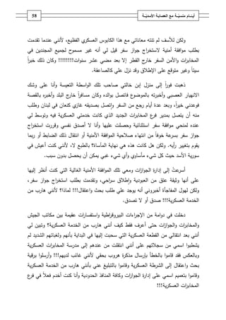 ‫ـــة‬ّ‫ــــامُمنسي‬ّ‫أيــ‬ُ‫ــ‬ّ‫معُالعصابـةُاألسدي‬‫ـة‬58
‫ولكف‬‫لألسؼ‬‫الفظيع‬ ‫ي‬‫العسكر‬ ‫الكابوس‬ ‫ىذا‬ ‫مع‬ ‫معاناتي‬ ‫تنتو‬ ‫لـ‬،‫ألنني‬‫تقدمت‬ ‫عندما‬
‫بطمب‬‫ال‬ ‫أمنية‬ ‫افقة‬‫و‬‫م‬‫في‬ ‫المجنديف‬ ‫لجميع‬ ‫ح‬‫مسمو‬ ‫غير‬ ‫أنو‬ ‫لي‬ ‫قيؿ‬ ‫سفر‬ ‫از‬‫و‬‫ج‬ ‫اج‬‫ر‬‫ستخ‬
‫ات‬‫و‬‫سن‬ ‫عشر‬ ‫مضي‬ ‫بعد‬ ‫إال‬ ‫القطر‬ ‫ج‬‫خار‬ ‫السفر‬ ‫األمف‬‫و‬ ‫ات‬‫ر‬‫المخاب‬!!!!!!!!ً‫ا‬‫ر‬‫خب‬ ‫ذلؾ‬ ‫وكاف‬
‫كالصاعقة‬ ‫عمي‬ ‫نزؿ‬ ‫وقد‬ ‫اإلطالؽ‬ ‫عمى‬ ‫متوقع‬ ‫وغير‬ ً‫ا‬‫سيئ‬.
‫ذىبت‬ً‫ا‬‫ر‬‫فو‬‫منزؿ‬ ‫إلى‬‫خالتي‬ ‫إبف‬‫التعيسة‬ ‫اسطة‬‫و‬‫ال‬ ‫تمؾ‬ ‫صاحب‬‫وشؾ‬ ‫عمى‬ ‫أنا‬‫و‬
‫اال‬‫ف‬ ‫ع‬‫بالموضو‬ ‫تو‬‫ر‬‫أخب‬‫و‬ ‫العصبي‬ ‫نييار‬‫ا‬‫بالقصة‬ ‫ه‬‫ر‬‫أخب‬‫و‬ ‫البمد‬ ‫ج‬‫خار‬ ً‫ا‬‫ر‬‫مساف‬ ‫وكاف‬ ‫الده‬‫و‬‫ب‬ ‫تصؿ‬
،ً‫ا‬‫ر‬‫خي‬ ‫فوعدني‬‫و‬‫السفر‬ ‫مف‬ ‫رجع‬ ‫أياـ‬ ‫عدة‬ ‫بعد‬‫بصديقو‬ ‫تصؿ‬‫ا‬‫و‬‫كنعا‬ ‫ي‬‫غاز‬‫ف‬‫وطمب‬ ‫لبناف‬ ‫في‬
‫أف‬ ‫منو‬‫ب‬ ‫يتصؿ‬‫ات‬‫ر‬‫المخاب‬ ‫ع‬‫فر‬ ‫مدير‬‫الجديد‬‫فيو‬ ‫ية‬‫ر‬‫العسك‬ ‫خدمتي‬ ‫كانت‬ ‫الذي‬‫لي‬ ‫وتوسط‬
‫عنده‬‫ا‬ ‫سفر‬ ‫افقة‬‫و‬‫م‬ ‫لمنحي‬‫نفسي‬ ‫أصدؽ‬ ‫ال‬ ‫أنا‬‫و‬ ‫عمييا‬ ‫وحصمت‬ ‫ستثنائية‬‫ا‬ ‫وقررت‬‫اج‬‫ر‬‫ستخ‬
‫مف‬ ً‫ا‬‫خوف‬ ‫عة‬‫بسر‬ ‫سفر‬ ‫از‬‫و‬‫ج‬‫ا‬‫أو‬ ‫األمنية‬ ‫افقة‬‫و‬‫الم‬ ‫صالحية‬ ‫نتياء‬‫ا‬‫بما‬‫ر‬ ‫أو‬ ‫الضابط‬ ‫ذلؾ‬ ‫نتقاؿ‬
‫أيو‬‫ر‬ ‫بتغيير‬ ‫يقوـ‬.‫ال‬ ‫بالطبع‬ ‫المآساة؟‬ ‫نياية‬ ‫ىي‬ ‫ىذه‬ ‫كانت‬ ‫ىؿ‬ ‫ولكف‬،‫في‬ ‫أعيش‬ ‫كنت‬ ‫ألنني‬
‫حي‬ ‫األسد‬ ‫ية‬‫ر‬‫سو‬‫شيء‬ ‫كؿ‬ ‫ث‬‫مأساوي‬‫شيء‬ ‫أي‬‫و‬‫غبي‬‫سبب‬ ‫بدوف‬ ‫يحصؿ‬ ‫أف‬ ‫يمكف‬.
‫عت‬‫أسر‬‫المو‬ ‫تمؾ‬ ‫ومعي‬ ‫ات‬‫ز‬‫ا‬‫و‬‫الج‬ ‫ة‬‫ر‬‫إدا‬ ‫إلى‬‫ا‬‫األمنية‬ ‫فقة‬‫الغالية‬‫التي‬‫إلييا‬ ‫أنظر‬ ‫كنت‬
‫أنيا‬ ‫عمى‬‫وثيقة‬‫و‬ ‫العبودية‬ ‫مف‬ ‫عتؽ‬‫ا‬ ‫بطمب‬ ‫وتقدمت‬ ،‫احي‬‫ر‬‫س‬ ‫طالؽ‬‫ا‬،‫سفر‬ ‫از‬‫و‬‫ج‬ ‫اج‬‫ر‬‫ستخ‬
‫المفاجأة‬ ‫ليوؿ‬ ‫ولكف‬‫ا‬‫و‬ ‫بحث‬ ‫طمب‬ ‫عمي‬ ‫يوجد‬ ‫أنو‬ ‫أخبروني‬‫عتقاؿ‬!!!‫مف‬ ‫ىارب‬ ‫ألنني‬ ‫لماذا؟‬
‫ية‬‫ر‬‫العسك‬ ‫الخدمة‬!!!‫تصدؽ‬ ‫ال‬ ‫أو‬ ‫صدؽ‬.
‫اطية‬‫ر‬‫البيروق‬ ‫اءات‬‫ر‬‫اإلج‬ ‫مف‬ ‫امة‬‫و‬‫د‬ ‫في‬ ‫دخمت‬‫و‬‫ا‬‫عقيمة‬ ‫ات‬‫ر‬‫ستفسا‬‫الجيش‬ ‫مكاتب‬ ‫بيف‬
‫ات‬‫ز‬‫ا‬‫و‬‫الج‬‫و‬ ‫ات‬‫ر‬‫المخاب‬‫و‬‫حت‬‫ى‬‫ك‬ ‫فقط‬ ‫أعرؼ‬‫ية؟‬‫ر‬‫العسك‬ ‫الخدمة‬ ‫مف‬ ‫ىارب‬ ‫أنني‬ ‫يؼ‬‫لي‬ ‫وتبيف‬
‫بعد‬ ‫أنني‬‫ا‬‫البداية‬ ‫في‬ ‫إلييا‬ ‫سحبت‬ ‫التي‬ ‫ية‬‫ر‬‫العسك‬ ‫القطعة‬ ‫مف‬ ‫نتقالي‬‫ب‬‫أ‬‫لـ‬ ‫الشديد‬ ‫ولغبائيـ‬ ‫نيـ‬
‫ا‬‫و‬‫يشطب‬‫ا‬‫سمي‬‫سجالتيـ‬ ‫مف‬‫ا‬ ‫أنني‬ ‫عمى‬‫ية‬‫ر‬‫العسك‬ ‫ات‬‫ر‬‫المخاب‬ ‫مدرسة‬ ‫إلى‬ ‫عندىـ‬ ‫مف‬ ‫نتقمت‬
‫فقد‬ ‫وبالعكس‬‫ا‬‫و‬‫قام‬‫بالخطأ‬‫غائب‬ ‫ألنني‬ ‫بحقي‬ ‫ىروب‬ ‫ة‬‫ر‬‫مذك‬ ‫بإرساؿ‬‫لدييـ‬!!!‫و‬‫ا‬‫و‬‫أرسم‬‫برقية‬
‫بحث‬‫ا‬‫و‬‫عتقاؿ‬‫ىارب‬ ‫بأنني‬ ‫عني‬ ‫بالتبميغ‬ ‫ا‬‫و‬‫وقام‬ ‫ية‬‫ر‬‫العسك‬ ‫الشرطة‬ ‫إلى‬‫ية‬‫ر‬‫العسك‬ ‫الخدمة‬ ‫مف‬
‫بتعميـ‬ ‫ا‬‫و‬‫وقام‬‫ا‬‫عمى‬ ‫سمي‬‫ة‬‫ر‬‫إدا‬‫و‬ ‫ات‬‫ز‬‫ا‬‫و‬‫الج‬ً‫ال‬‫فع‬ ‫أخدـ‬ ‫كنت‬ ‫أنا‬‫و‬ ‫الحدودية‬ ‫المنافذ‬ ‫كافة‬‫ع‬‫فر‬ ‫في‬
‫ية‬‫ر‬‫العسك‬ ‫ات‬‫ر‬‫المخاب‬!!!
 