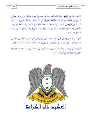 ‫ـــة‬ّ‫ــــامُمنسي‬ّ‫أيــ‬ُ‫ــ‬ّ‫معُالعصابـةُاألسدي‬‫ـة‬66
‫تفاصيمو‬ ‫أ‬‫و‬‫بأس‬ ‫اقع‬‫و‬‫ال‬ ‫ىو‬ ‫ىذا‬ ‫لألسؼ‬،‫متوقف‬ ً‫ا‬‫جميع‬ ‫نا‬‫ر‬‫مصي‬ ‫ىو‬ ‫وىذا‬ً‫ا‬‫وطني‬ ‫موقؼ‬ ‫عمى‬
‫ش‬‫العموية‬ ‫الطائفة‬ ‫تمؾ‬ ‫وعقالء‬ ‫حكماء‬ ‫مف‬ ‫جاع‬،‫األسدية‬ ‫العصابة‬ ‫حكـ‬ ‫ألف‬‫عيميا‬‫وز‬‫بشار‬
‫أسد‬‫ال‬ ‫يسقط‬ ‫سوؼ‬ ‫الكذاب‬ ‫ىابي‬‫اإلر‬ ‫المجرـ‬‫ألنو‬ ‫محالة‬‫ل‬ ‫عدو‬‫مشعب‬‫ة‬‫ر‬‫الحضا‬ ‫وضد‬‫وضد‬
‫و‬ ‫األخالؽ‬‫ضد‬‫اإلنسانية‬‫السماوية‬ ‫األدياف‬ ‫وضد‬‫يخ‬‫ر‬‫التا‬ ‫وضد‬‫العقؿ‬ ‫وضد‬‫السميـ‬‫و‬‫ضد‬
‫المنطؽ‬‫الصحيح‬.
‫أقوؿ‬ ‫أف‬ ‫إال‬ ‫يسعني‬ ‫ال‬ ، ً‫ا‬‫ر‬‫أخي‬:‫ال‬ ‫الناس‬ ‫أكثر‬ ‫ولكف‬ ‫ه‬‫ر‬‫أم‬ ‫عمى‬ ‫غالب‬ ‫اهلل‬‫و‬‫ليقضي‬ ،‫يعمموف‬
‫ترجع‬ ‫اهلل‬ ‫لى‬‫ا‬‫و‬ ً‫ال‬‫و‬‫مفع‬ ‫كاف‬ ً‫ا‬‫ر‬‫أم‬ ‫اهلل‬‫الوكيؿ‬ ‫ونعـ‬ ‫اهلل‬ ‫حسبنا‬ ،‫باهلل‬ ‫إال‬ ‫قوة‬ ‫ال‬‫و‬ ‫الحوؿ‬ ،‫األمور‬.
‫ي‬ ‫لما‬ ً‫ا‬‫جميع‬ ‫يوفقنا‬ ‫أف‬ ‫اهلل‬ ‫أسأؿ‬‫ويرضاه‬ ‫حب‬‫األسدية‬ ‫العصابة‬ ‫ىذه‬ ‫مف‬ ‫خمصنا‬‫ي‬ ‫أف‬ ‫أرجو‬‫و‬ ،
‫ىابية‬‫اإلر‬ ‫امية‬‫ر‬‫اإلج‬‫اهلل‬ ‫شاء‬ ‫إف‬ ً‫ا‬‫يب‬‫ر‬‫ق‬.
 