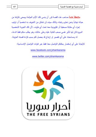 ‫ـــة‬ّ‫ــــامُمنسي‬ّ‫أيــ‬ُ‫ــ‬ّ‫معُالعصابـةُاألسدي‬‫ـة‬67
‫مف‬ ‫اىا‬‫ر‬‫ذك‬ ‫ويمحي‬ ‫المؤلمة‬ ‫األياـ‬ ‫تمؾ‬ ‫ينسى‬ ‫أف‬ ‫قرر‬ ‫القصة‬ ‫ىذه‬ ‫صاحب‬ ‫مالحظةُهامة‬
‫أو‬ ً‫ا‬‫شخصي‬ ‫بو‬ ‫يؼ‬‫ر‬‫التع‬ ‫مف‬ ‫نتمكف‬ ‫لف‬ ‫سوؼ‬ ‫ولذلؾ‬ ،‫غبتو‬‫ر‬ ‫نحترـ‬ ‫ونحف‬ ً‫ا‬‫نيائي‬ ‫حياتو‬‫تيب‬‫ر‬‫ت‬
‫صح‬ ‫مقابمة‬ ‫أي‬ ‫اء‬‫ر‬‫إج‬،‫ظرؼ‬ ‫أي‬ ‫تحت‬ ‫معو‬ ‫يونية‬‫ز‬‫تمف‬ ‫أو‬ ‫فية‬‫ألف‬‫بة‬‫ر‬‫التج‬ ‫تمؾ‬‫ال‬‫شخصية‬
‫منكـ‬ ‫يطمب‬ ‫وىو‬ ،‫عائمتو‬ ‫وعمى‬ ‫عميو‬ ‫لمغاية‬ ‫صعب‬ ‫نفسي‬ ‫تأثير‬ ‫ليا‬ ‫كاف‬ ‫ة‬‫ر‬‫ي‬‫ر‬‫الم‬‫فقط‬‫الدعاء‬
‫لو‬‫قصتو‬ ‫اءة‬‫ر‬‫ق‬ ‫بسبب‬ ‫لكـ‬ ‫يحصؿ‬ ‫قد‬ ‫عاج‬‫إز‬ ‫إو‬ ‫تقصير‬ ‫أي‬ ‫عمى‬ ‫ومسامحتو‬‫ينة‬‫ز‬‫الح‬.
‫ل‬‫إستفسار‬ ‫أي‬ ‫عمى‬ ‫إلجابة‬‫معنا‬ ‫اصؿ‬‫و‬‫الت‬ ‫يمكنكـ‬‫فقط‬‫اصؿ‬‫و‬‫الت‬ ‫ات‬‫و‬‫قن‬ ‫عبر‬‫اإلندساسية‬:
www.facebook.com/shamkarama
www.twitter.com/shamkarama
 