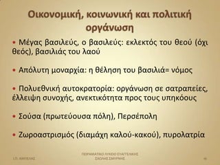  Μζγασ βαςιλεφσ, ο βαςιλεφσ: εκλεκτόσ του θεοφ (όχι
θεόσ), βαςιλιάσ του λαοφ

   Απόλυτη μοναρχία: η θζληςη του βαςιλιά= νόμοσ

 Πολυεθνική αυτοκρατορία: οργάνωςη ςε ςατραπείεσ,
ζλλειψη ςυνοχήσ, ανεκτικότητα προσ τουσ υπηκόουσ

   ΢οφςα (πρωτεφουςα πόλη), Περςζπολη

   Ηωροαςτριςμόσ (διαμάχη καλοφ-κακοφ), πυρολατρία

                    ΠΕΙΡΑΜΑΣΙΚΟ ΛΤΚΕΙΟ ΕΤΑΓΓΕΛΙΚΗ΢
Ι.Π. ΑΜΠΕΛΑ΢              ΢ΧΟΛΗ΢ ΢ΜΤΡΝΗ΢             16
 