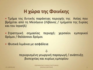  Σμήμα τησ δυτικήσ παράκτιασ περιοχήσ τησ Αςίασ που
βρζχεται από τη Μεςόγειο (Λίβανοσ / τμήματα τησ ΢υρίασ
και του Ιςραήλ)

 ΢τρατηγική ςημαςίασ περιοχή:                           χερςαίοι   εμπορικοί
δρόμοι / θαλάςςιοι δρόμοι

   Φυςικά λιμάνια με αςφάλεια

                                 
               περιοριςμζνη γεωργική παραγωγή / ανάπτυξη
                  βιοτεχνίασ και κυρίωσ εμπορίου
                        ΠΕΙΡΑΜΑΣΙΚΟ ΛΤΚΕΙΟ ΕΤΑΓΓΕΛΙΚΗ΢
Ι.Π. ΑΜΠΕΛΑ΢                  ΢ΧΟΛΗ΢ ΢ΜΤΡΝΗ΢                                3
 