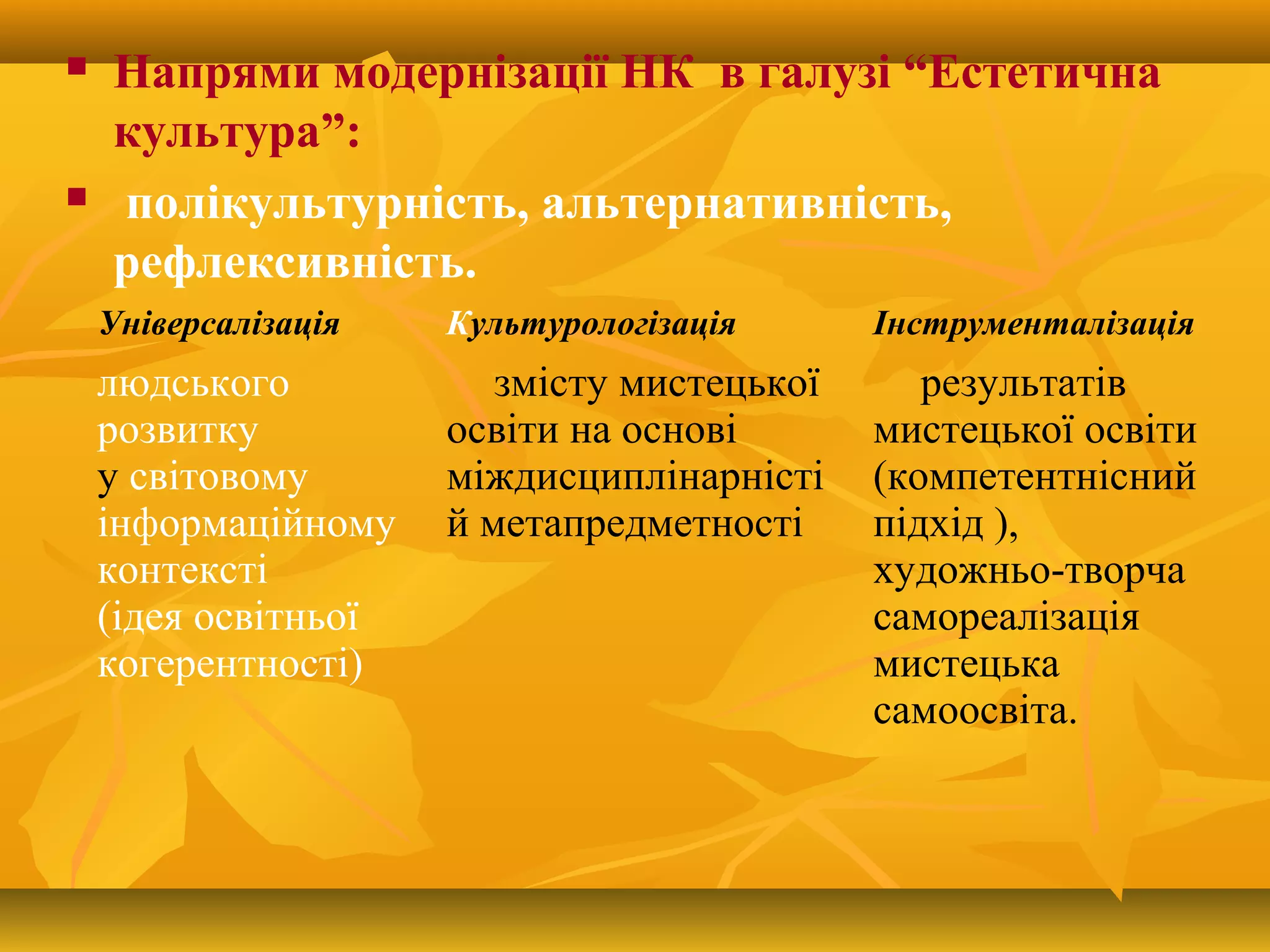  Напрями модернізації НК в галузі “Естетична
культура”:
 полікультурність, альтернативність,
рефлексивність.
Універсалізація Культурологізація Інструменталізація
людського
розвитку
у світовому
інформаційному
контексті
(ідея освітньої
когерентності)
змісту мистецької
освіти на основі
міждисциплінарністі
й метапредметності
результатів
мистецької освіти
(компетентнісний
підхід ),
художньо-творча
самореалізація
мистецька
самоосвіта.
 