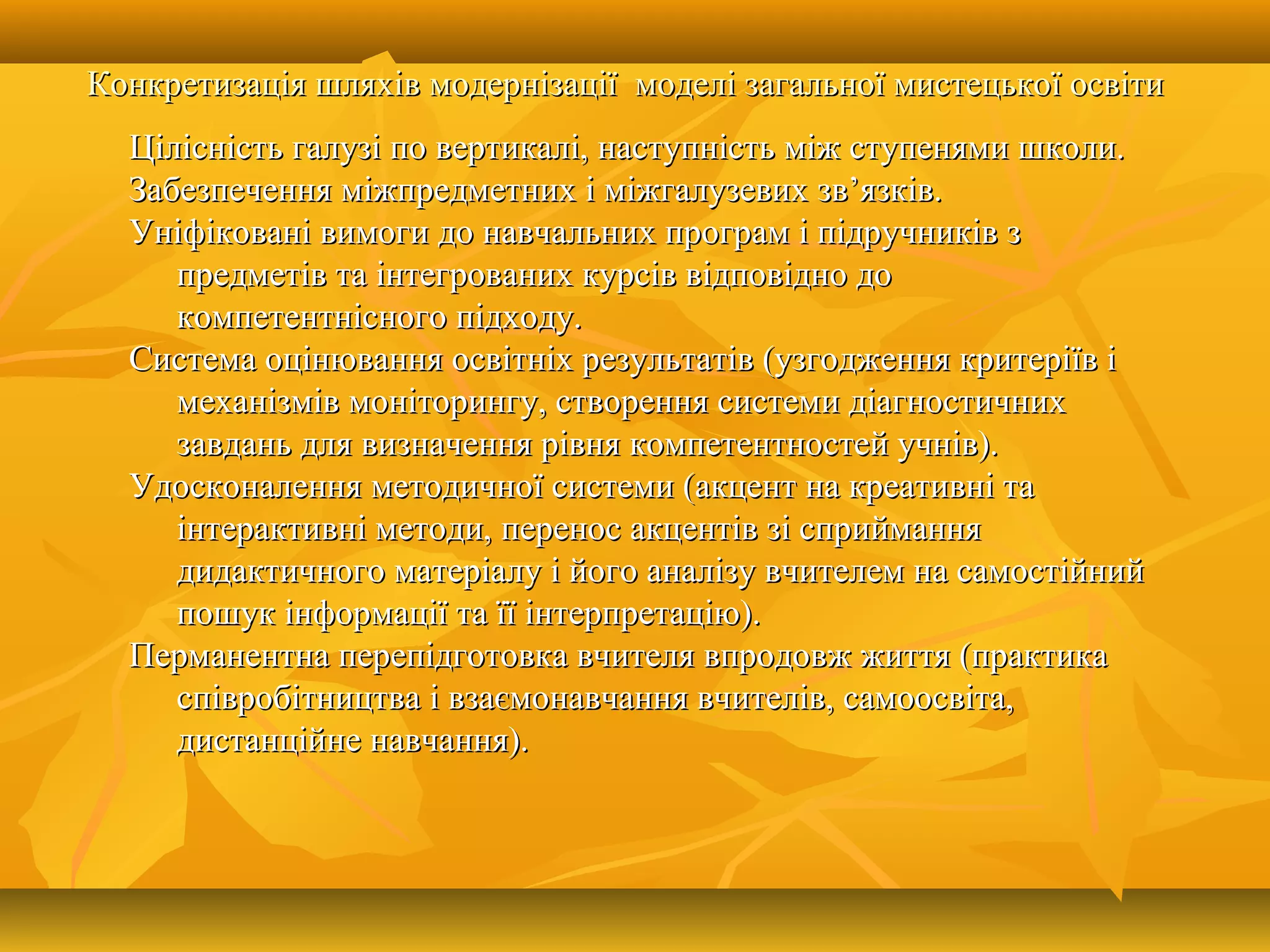Конкретизація шляхів модернізації моделі загальної мистецької освітиКонкретизація шляхів модернізації моделі загальної мистецької освіти
Цілісність галузі по вертикалі, наступність між ступенями школи.Цілісність галузі по вертикалі, наступність між ступенями школи.
Забезпечення міжпредметних і міжгалузевих зв’язків.Забезпечення міжпредметних і міжгалузевих зв’язків.
Уніфіковані вимоги до навчальних програм і підручників зУніфіковані вимоги до навчальних програм і підручників з
предметів та інтегрованих курсів відповідно допредметів та інтегрованих курсів відповідно до
компетентнісного підходу.компетентнісного підходу.
Система оцінювання освітніх результатів (узгодження критеріїв іСистема оцінювання освітніх результатів (узгодження критеріїв і
механізмів моніторингу, створення системи діагностичнихмеханізмів моніторингу, створення системи діагностичних
завдань для визначення рівня компетентностей учнів).завдань для визначення рівня компетентностей учнів).
Удосконалення методичної системи (акцент на креативні таУдосконалення методичної системи (акцент на креативні та
інтерактивні методи, перенос акцентів зі сприйманняінтерактивні методи, перенос акцентів зі сприймання
дидактичного матеріалу і його аналізу вчителем на самостійнийдидактичного матеріалу і його аналізу вчителем на самостійний
пошук інформації та її інтерпретацію).пошук інформації та її інтерпретацію).
Перманентна перепідготовка вчителя впродовж життя (практикаПерманентна перепідготовка вчителя впродовж життя (практика
співробітництва і взаємонавчання вчителів, самоосвіта,співробітництва і взаємонавчання вчителів, самоосвіта,
дистанційне навчання).дистанційне навчання).
 