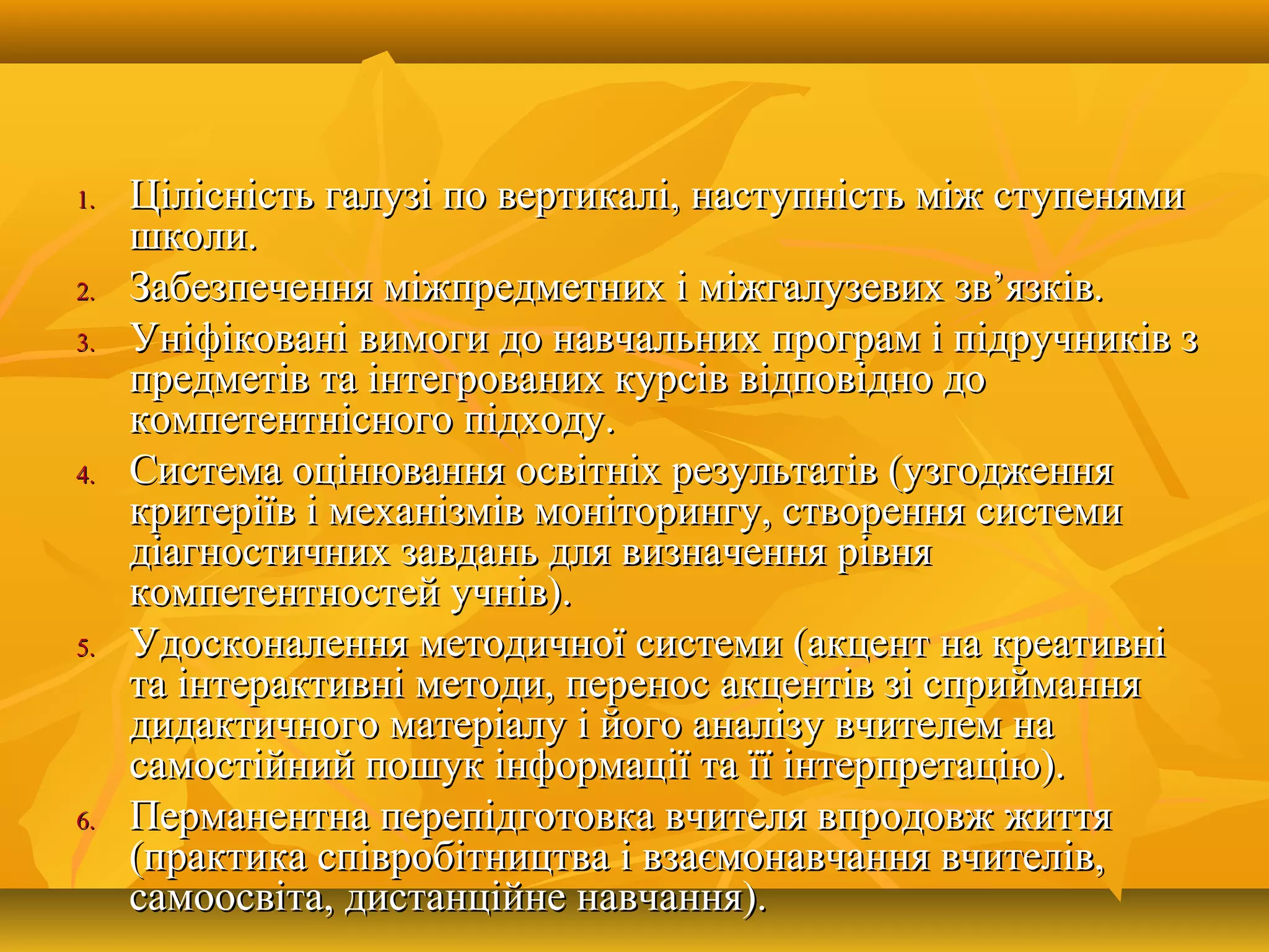 1.1. Цілісність галузі по вертикалі, наступність між ступенямиЦілісність галузі по вертикалі, наступність між ступенями
школи.школи.
2.2. Забезпечення міжпредметних і міжгалузевих зв’язків.Забезпечення міжпредметних і міжгалузевих зв’язків.
3.3. Уніфіковані вимоги до навчальних програм і підручників зУніфіковані вимоги до навчальних програм і підручників з
предметів та інтегрованих курсів відповідно допредметів та інтегрованих курсів відповідно до
компетентнісного підходу.компетентнісного підходу.
4.4. Система оцінювання освітніх результатів (узгодженняСистема оцінювання освітніх результатів (узгодження
критеріїв і механізмів моніторингу, створення системикритеріїв і механізмів моніторингу, створення системи
діагностичних завдань для визначення рівнядіагностичних завдань для визначення рівня
компетентностей учнів).компетентностей учнів).
5.5. Удосконалення методичної системи (акцент на креативніУдосконалення методичної системи (акцент на креативні
та інтерактивні методи, перенос акцентів зі сприйманнята інтерактивні методи, перенос акцентів зі сприймання
дидактичного матеріалу і його аналізу вчителем надидактичного матеріалу і його аналізу вчителем на
самостійний пошук інформації та її інтерпретацію).самостійний пошук інформації та її інтерпретацію).
6.6. Перманентна перепідготовка вчителя впродовж життяПерманентна перепідготовка вчителя впродовж життя
(практика співробітництва і взаємонавчання вчителів,(практика співробітництва і взаємонавчання вчителів,
самоосвіта, дистанційне навчання).самоосвіта, дистанційне навчання).
 