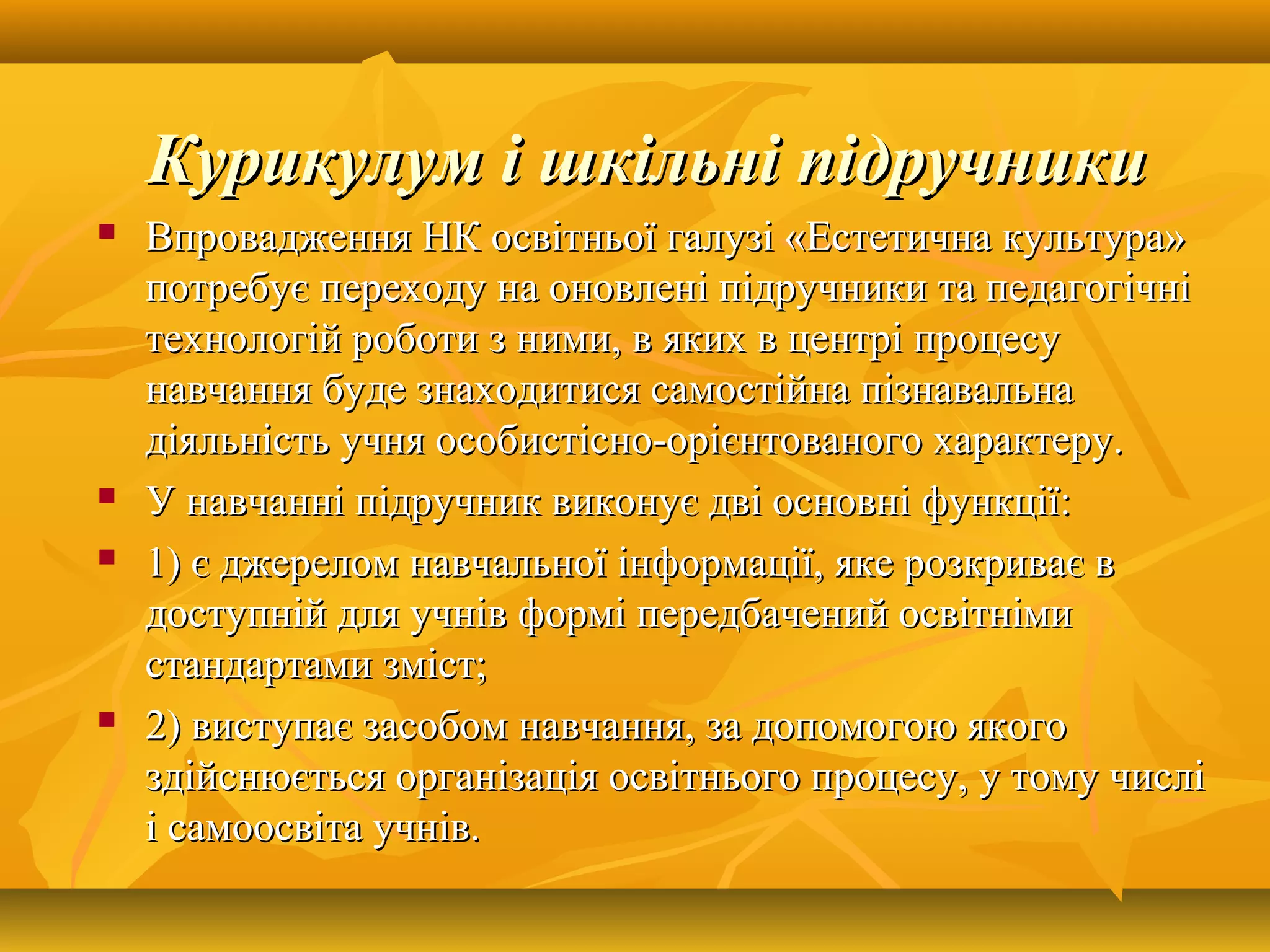  Впровадження НК освітньої галузі «Естетична культура»Впровадження НК освітньої галузі «Естетична культура»
потребує переходу на оновлені підручники та педагогічніпотребує переходу на оновлені підручники та педагогічні
технологій роботи з ними, в яких в центрі процесутехнологій роботи з ними, в яких в центрі процесу
навчання буде знаходитися самостійна пізнавальнанавчання буде знаходитися самостійна пізнавальна
діяльність учня особистісно-орієнтованого характеру.діяльність учня особистісно-орієнтованого характеру.
 У навчанні підручник виконує дві основні функції:У навчанні підручник виконує дві основні функції:
 1) є джерелом навчальної інформації, яке розкриває в1) є джерелом навчальної інформації, яке розкриває в
доступній для учнів формі передбачений освітнімидоступній для учнів формі передбачений освітніми
стандартами зміст;стандартами зміст;
 2) виступає засобом навчання, за допомогою якого2) виступає засобом навчання, за допомогою якого
здійснюється організація освітнього процесу, у тому числіздійснюється організація освітнього процесу, у тому числі
і самоосвіта учнів.і самоосвіта учнів.
Курикулум і шкільні підручникиКурикулум і шкільні підручники
 