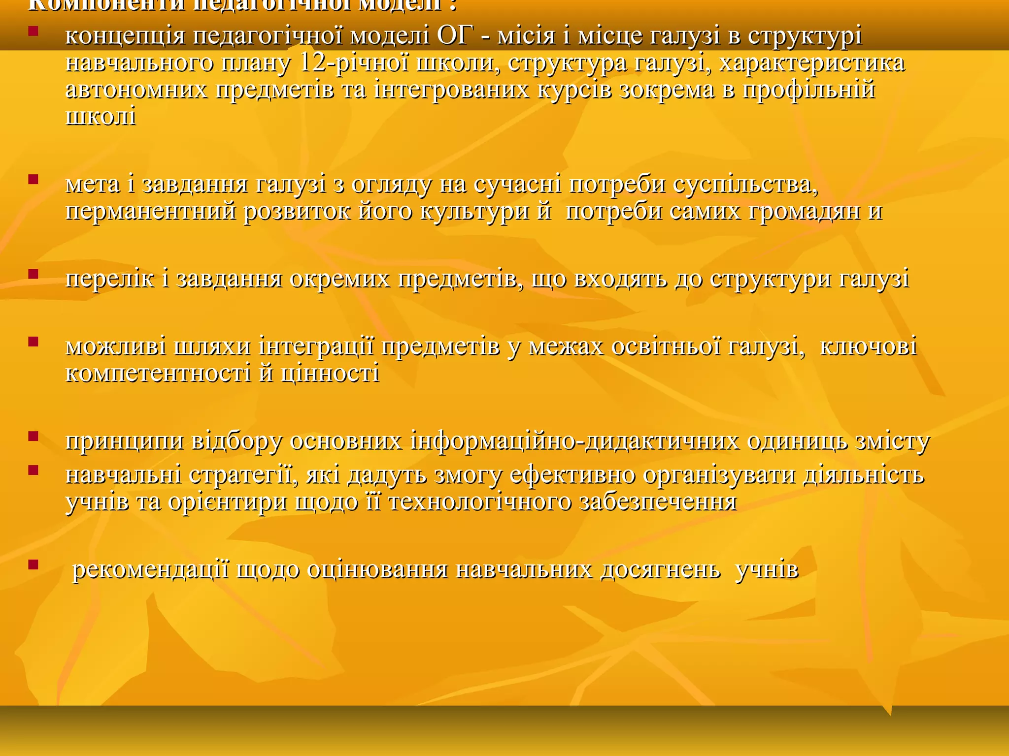 Компоненти пКомпоненти педагогічної моделіедагогічної моделі ::
 концепція педагогічної моделі ОГ - місія і місце галузі в структуріконцепція педагогічної моделі ОГ - місія і місце галузі в структурі
навчального плану 12-річної школи, структура галузі, характеристиканавчального плану 12-річної школи, структура галузі, характеристика
автономних предметів та інтегрованих курсів зокрема в профільнійавтономних предметів та інтегрованих курсів зокрема в профільній
школішколі
 мета і завданнямета і завдання галузігалузі з огляду на сучасні потреби суспільства,з огляду на сучасні потреби суспільства,
перманентний розвиток його культури й потреби самих громадян иперманентний розвиток його культури й потреби самих громадян и
 пеперелік і завдання окремих предметів, що входять до структури галузірелік і завдання окремих предметів, що входять до структури галузі
 можливі шляхи інтеграції предметів у межах освітньої галузі, ключовіможливі шляхи інтеграції предметів у межах освітньої галузі, ключові
компетентності й цінностікомпетентності й цінності
 принципи відбору основних інформаційно-дидактичних одиниць зміступринципи відбору основних інформаційно-дидактичних одиниць змісту
 навчальні стратегії, які дадуть змогу ефективно організувати діяльністьнавчальні стратегії, які дадуть змогу ефективно організувати діяльність
учнів та орієнтири щодо її технологічного забезпеченняучнів та орієнтири щодо її технологічного забезпечення
 рекомендації щодо оцінювання навчальних досягнень учніврекомендації щодо оцінювання навчальних досягнень учнів
 