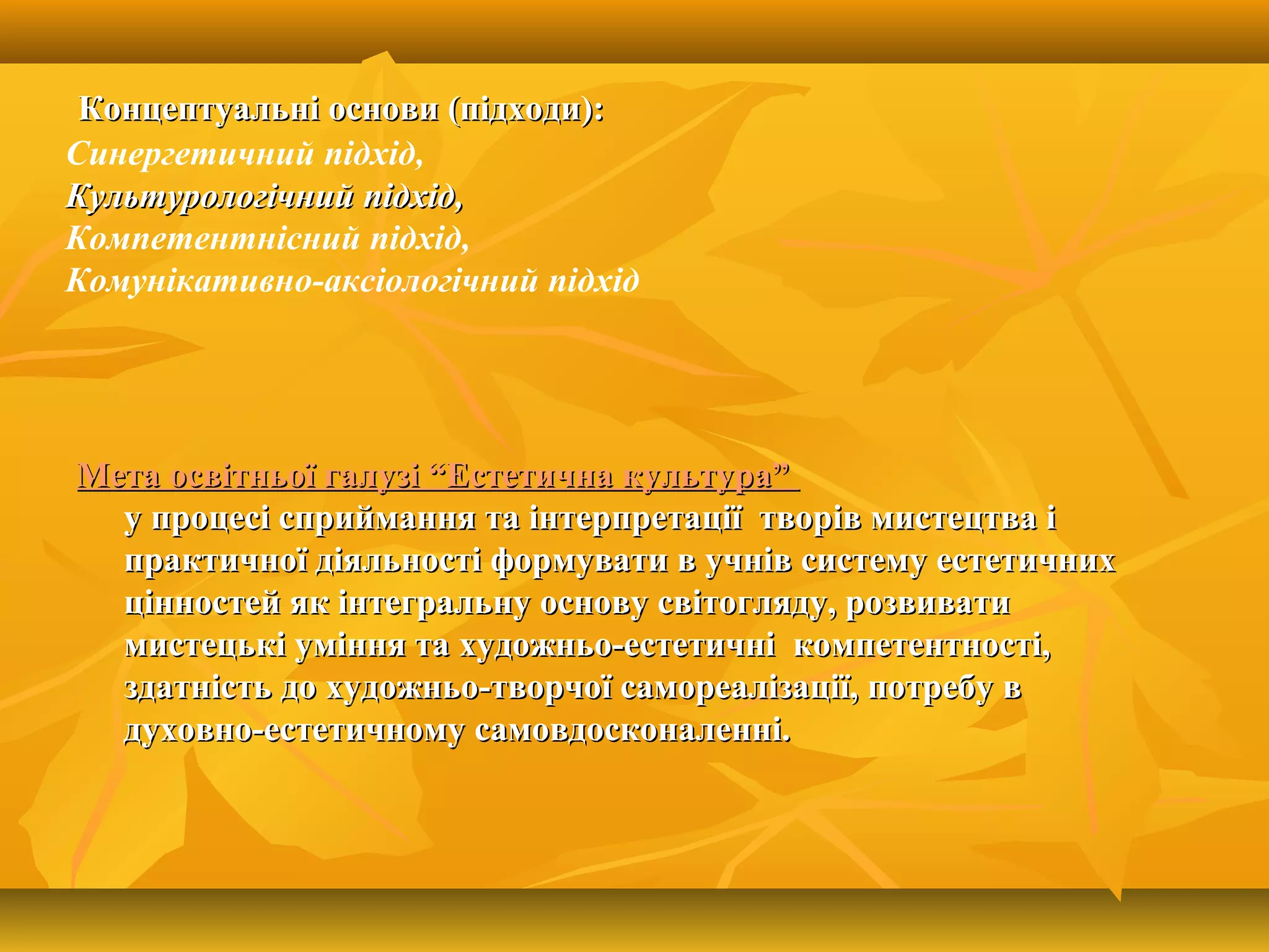 Концептуальні основи (підходи):Концептуальні основи (підходи):
Синергетичний підхід,
Культурологічний підхід,Культурологічний підхід,
Компетентнісний підхід,
Комунікативно-аксіологічний підхід
Мета освітньої галузі “Естетична культура”Мета освітньої галузі “Естетична культура”
у процесі сприймання та інтерпретації творів мистецтва іу процесі сприймання та інтерпретації творів мистецтва і
практичної діяльності формувати в учнів систему естетичнихпрактичної діяльності формувати в учнів систему естетичних
цінностей як інтегральну основу світогляду, розвиватицінностей як інтегральну основу світогляду, розвивати
мистецькі уміння та художньо-естетичні компетентності,мистецькі уміння та художньо-естетичні компетентності,
здатність до художньо-творчої самореалізації, потребу вздатність до художньо-творчої самореалізації, потребу в
духовно-естетичному самовдосконаленні.духовно-естетичному самовдосконаленні.
 