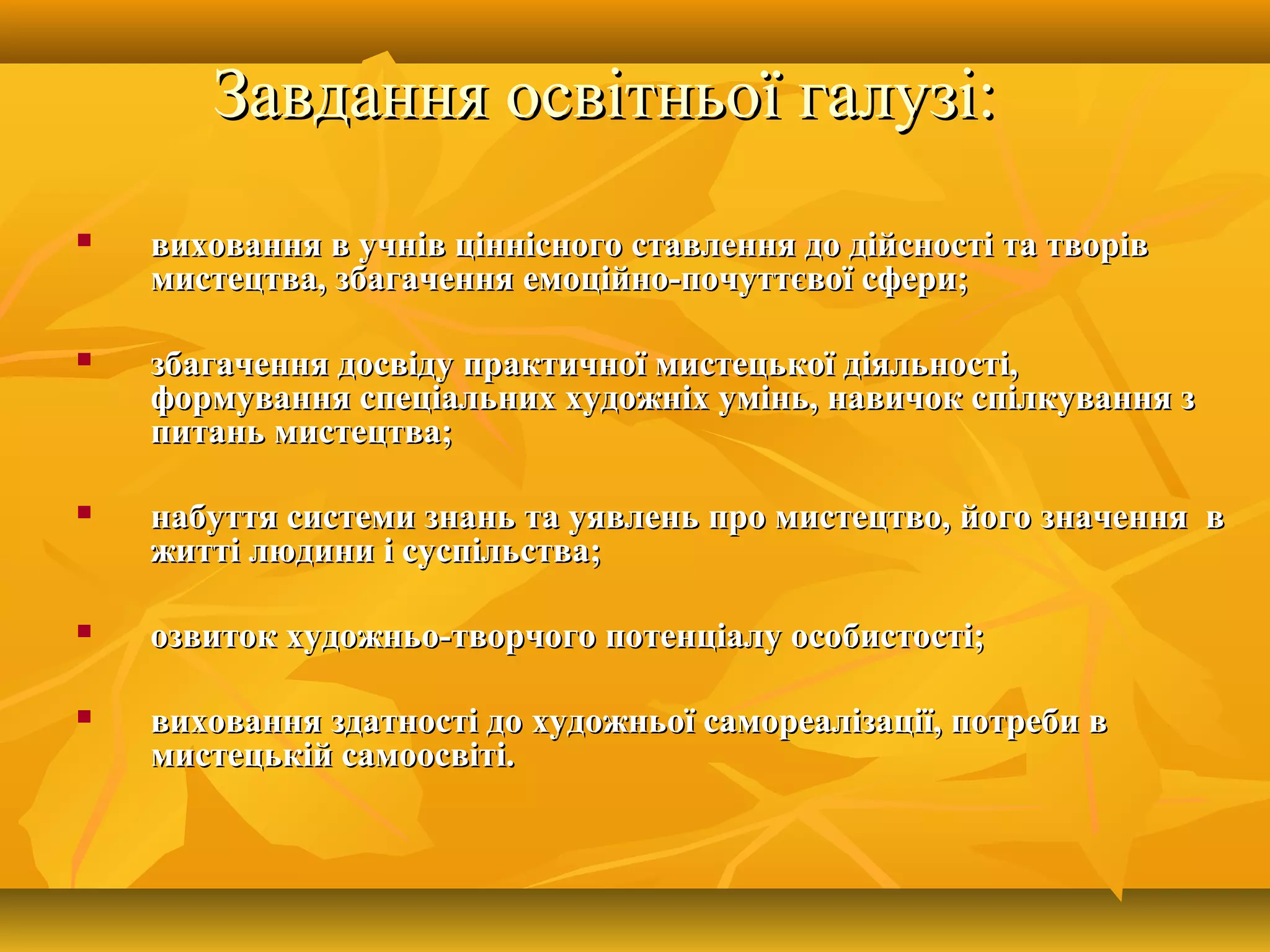 Завдання освітньої галузі:Завдання освітньої галузі:
 виховання в учнів ціннісного ставлення до дійсності та творіввиховання в учнів ціннісного ставлення до дійсності та творів
мистецтва, збагачення емоційно-почуттєвої сфери;мистецтва, збагачення емоційно-почуттєвої сфери;
 збагачення досвіду практичної мистецької діяльності,збагачення досвіду практичної мистецької діяльності,
формування спеціальних художніх умінь, навичок спілкування зформування спеціальних художніх умінь, навичок спілкування з
питань мистецтва;питань мистецтва;
 набуття системи знань та уявлень про мистецтво, його значення внабуття системи знань та уявлень про мистецтво, його значення в
житті людини і суспільства;житті людини і суспільства;
 озвиток художньо-творчого потенціалу особистості;озвиток художньо-творчого потенціалу особистості;
 виховання здатності до художньої самореалізації, потреби ввиховання здатності до художньої самореалізації, потреби в
мистецькій самоосвіті.мистецькій самоосвіті.
 