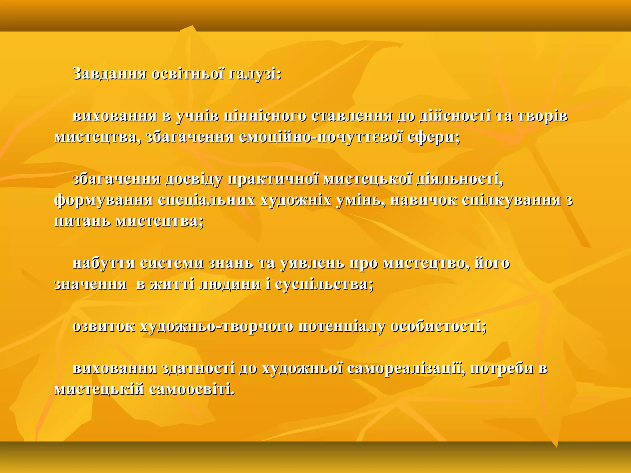 Завдання освітньої галузі:Завдання освітньої галузі:
виховання в учнів ціннісного ставлення до дійсності та творіввиховання в учнів ціннісного ставлення до дійсності та творів
мистецтва, збагачення емоційно-почуттєвої сфери;мистецтва, збагачення емоційно-почуттєвої сфери;
збагачення досвіду практичної мистецької діяльності,збагачення досвіду практичної мистецької діяльності,
формування спеціальних художніх умінь, навичок спілкування зформування спеціальних художніх умінь, навичок спілкування з
питань мистецтва;питань мистецтва;
набуття системи знань та уявлень про мистецтво, йогонабуття системи знань та уявлень про мистецтво, його
значення в житті людини і суспільства;значення в житті людини і суспільства;
озвиток художньо-творчого потенціалу особистості;озвиток художньо-творчого потенціалу особистості;
виховання здатності до художньої самореалізації, потреби ввиховання здатності до художньої самореалізації, потреби в
мистецькій самоосвіті.мистецькій самоосвіті.
 