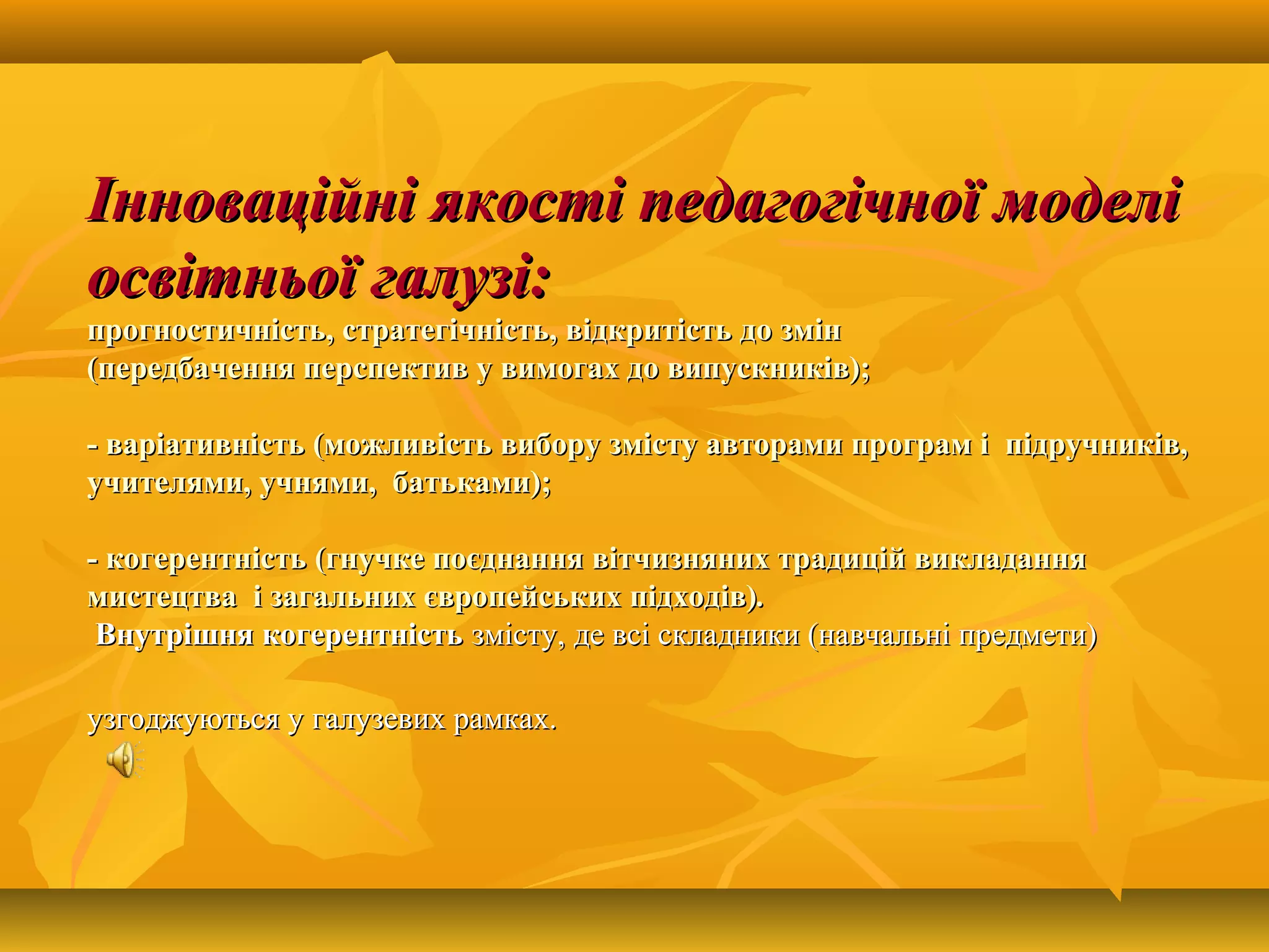 Інноваційні якості педагогічної моделіІнноваційні якості педагогічної моделі
освітньої галузі:освітньої галузі:
прогностичність, стратегічність, відкритість до змінпрогностичність, стратегічність, відкритість до змін
(передбачення перспектив у вимогах до випускників);(передбачення перспектив у вимогах до випускників);
- варіативність (можливість вибору змісту авторами програм і підручників,- варіативність (можливість вибору змісту авторами програм і підручників,
учителями, учнями, батьками);учителями, учнями, батьками);
- когерентність (гнучке поєднання вітчизняних традицій викладання- когерентність (гнучке поєднання вітчизняних традицій викладання
мистецтва і загальних європейських підходів)мистецтва і загальних європейських підходів)..
Внутрішня когерентністьВнутрішня когерентність змісту,змісту, де всі складники (навчальні предмети)де всі складники (навчальні предмети)
узгоджуються у галузевих рамках.узгоджуються у галузевих рамках.
 