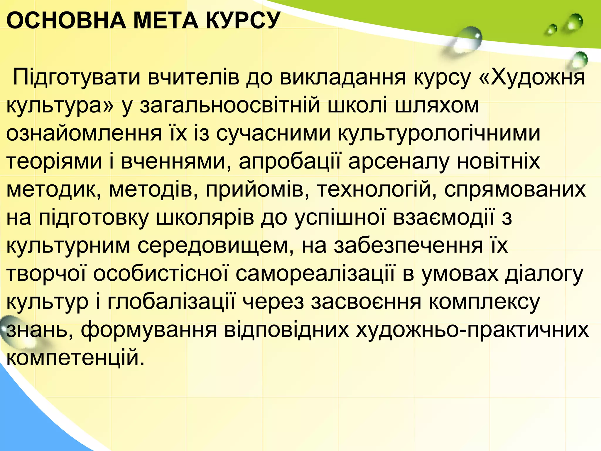 ОСНОВНА МЕТА КУРСУ
Підготувати вчителів до викладання курсу «Художня
культура» у загальноосвітній школі шляхом
ознайомлення їх із сучасними культурологічними
теоріями і вченнями, апробації арсеналу новітніх
методик, методів, прийомів, технологій, спрямованих
на підготовку школярів до успішної взаємодії з
культурним середовищем, на забезпечення їх
творчої особистісної самореалізації в умовах діалогу
культур і глобалізації через засвоєння комплексу
знань, формування відповідних художньо-практичних
компетенцій.
 