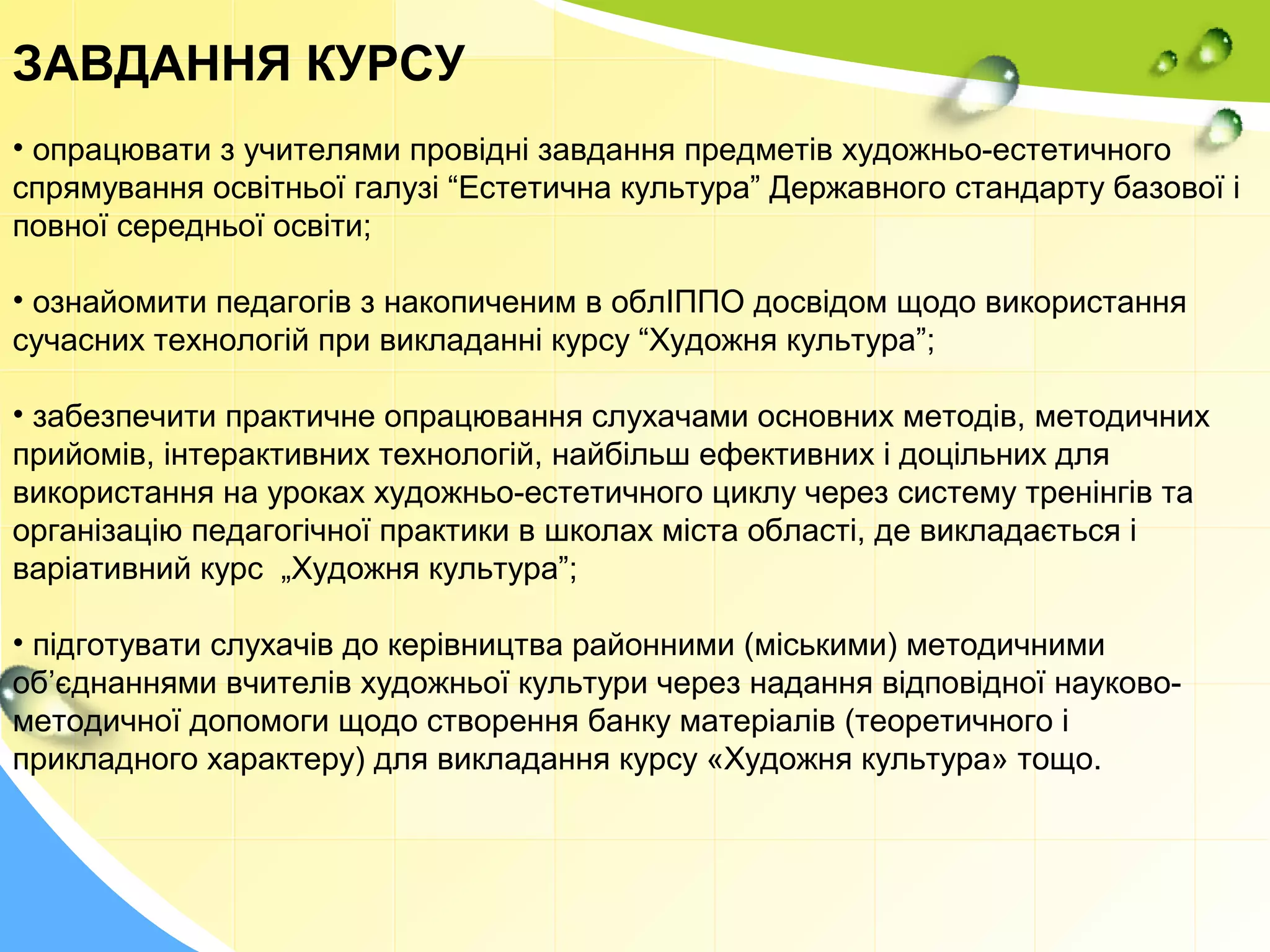 ЗАВДАННЯ КУРСУ
• опрацювати з учителями провідні завдання предметів художньо-естетичного
спрямування освітньої галузі “Естетична культура” Державного стандарту базової і
повної середньої освіти;
• ознайомити педагогів з накопиченим в облІППО досвідом щодо використання
сучасних технологій при викладанні курсу “Художня культура”;
• забезпечити практичне опрацювання слухачами основних методів, методичних
прийомів, інтерактивних технологій, найбільш ефективних і доцільних для
використання на уроках художньо-естетичного циклу через систему тренінгів та
організацію педагогічної практики в школах міста області, де викладається і
варіативний курс „Художня культура”;
• підготувати слухачів до керівництва районними (міськими) методичними
об’єднаннями вчителів художньої культури через надання відповідної науково-
методичної допомоги щодо створення банку матеріалів (теоретичного і
прикладного характеру) для викладання курсу «Художня культура» тощо.
 