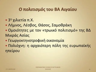  3θ χιλιετία π.Χ.
 Λιμνοσ, Λζςβοσ, Ιάςοσ, Σαμοκράκθ
 Ομοιότθτεσ   με τον «τρωικό πολιτιςμό» τθσ ΒΔ
Μικράσ Αςίασ
 Γεωργοκτθνοτροφικι οικονομία
 Πολιόχνθ: θ αρχαιότερθ πόλθ τθσ ευρωπαϊκισ
θπείρου


                     ΠΕΙΡΑΜΑΣΙΚΟ ΛΤΚΕΙΟ ΕΤΑΓΓΕΛΙΚΗ΢
Ι.Π. ΑΜΠΕΛΑ΢                    ΢ΧΟΛΗ΢                14
 