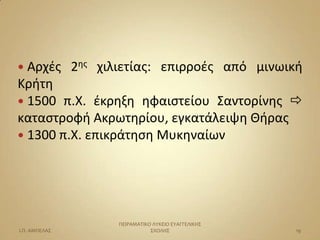  Αρχζσ        2θσ χιλιετίασ: επιρροζσ από μινωικι
Κριτθ
 1500 π.Χ. ζκρθξθ θφαιςτείου Σαντορίνθσ 
καταςτροφι Ακρωτθρίου, εγκατάλειψθ Ιιρασ
 1300 π.Χ. επικράτθςθ Μυκθναίων




                      ΠΕΙΡΑΜΑΣΙΚΟ ΛΤΚΕΙΟ ΕΤΑΓΓΕΛΙΚΗ΢
Ι.Π. ΑΜΠΕΛΑ΢                     ΢ΧΟΛΗ΢                19
 