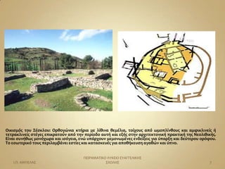 Οικιςμόσ του Σέςκλου: Ορθογώνια κτήρια με λίθινα θεμέλια, τοίχουσ από ωμοπλίνθουσ και αμφικλινείσ ή
τετρακλινείσ ςτέγεσ επικρατούν από την περίοδο αυτή και εξήσ ςτην αρχιτεκτονική πρακτική τησ Νεολιθικήσ.
Είναι ςυνήθωσ μονόχωρα και ιςόγεια, ενώ υπάρχουν μεμονωμένεσ ενδείξεισ για ύπαρξη και δεύτερου ορόφου.
Το εςωτερικό τουσ περιλαμβάνει εςτίεσ και καταςκευέσ για αποθήκευςη αγαθών και ύπνο.


                                      ΠΕΙΡΑΜΑΣΙΚΟ ΛΤΚΕΙΟ ΕΤΑΓΓΕΛΙΚΗ΢
   Ι.Π. ΑΜΠΕΛΑ΢                                  ΢ΧΟΛΗ΢                                             7
 