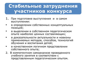 1.  При подготовке выступления  и  в самом выступлении: в определении собственных концептуальных позиций; в выделении в собственном педагогическом опыте наиболее ценных составляющих; в доказательности актуальности и новизны применяемых методов, способов, технологий обучения и воспитания детей; в к ачественно м логичном представлении  собственного  опыта; 2.  В к омпетентн ом  самоанализ е   проведенного учебного занятия в соответствии с представленным педагогическим опытом. 