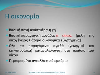 Η οικονομία
  Βαςικι πθγι ανάπτυξθσ: θ γθ
  Βαςικι παραγωγικι μονάδα: ὁ οἶκος *μζλθ             τθσ
   οικογζνειασ + άτομα οικονομικά εξαρτθμζνα+
  Όλα τα παραγόμενα αγακά (γεωργικά και
   κτθνοτροφικά) καταναλϊνονται ςτο πλαίςιο του
   οίκου
  Περιοριςμζνο ανταλλακτικό εμπόριο


Ι.Π. ΑΜΠΕΛΑ΢   ΠΕΙΡΑΜΑΣΙΚΟ ΛΤΚΕΙΟ ΕΤΑΓΓΕΛΙΚΗ΢ ΢ΧΟΛΗ΢     10
 