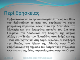 Περί κρθςκείασ
    Εμφανίζονται και τα πρώτα ςτοιχεία λατρείασ των θεών
    του δωδεκάθεου ςε ιερά που επρόκειτο να έχουν
    μακραίωνη παρουςία, όπωσ αυτά τησ Αρτέμιδοσ ςτη
    Μουνιχία και ςτη Βραυρώνα Αττικήσ, του Δία ςτην
    Ολυμπία, του Απόλλωνα ςτη ΢πάρτη, τησ Αθηνάσ
    Αλέασ ςτην Σεγέα, του Ποςειδώνα ςτον Ιςθμό και τησ
    Ήρασ ςτο 'Aργοσ και ςτη ΢άμο. Εξάλλου, οι αναφορέσ
    τησ Ιλιάδασ ςτο ξόανο τησ Αθηνάσ ςτην Σροία
    επιβεβαιώνουν τη ςημαςία του λατρευτικού αγάλματοσ
    ωσ έκφανςη τησ θείασ παρουςίασ μέςα ςτην κοινότητα.

Ι.Π. ΑΜΠΕΛΑ΢    ΠΕΙΡΑΜΑΣΙΚΟ ΛΤΚΕΙΟ ΕΤΑΓΓΕΛΙΚΗ΢ ΢ΧΟΛΗ΢   16
 