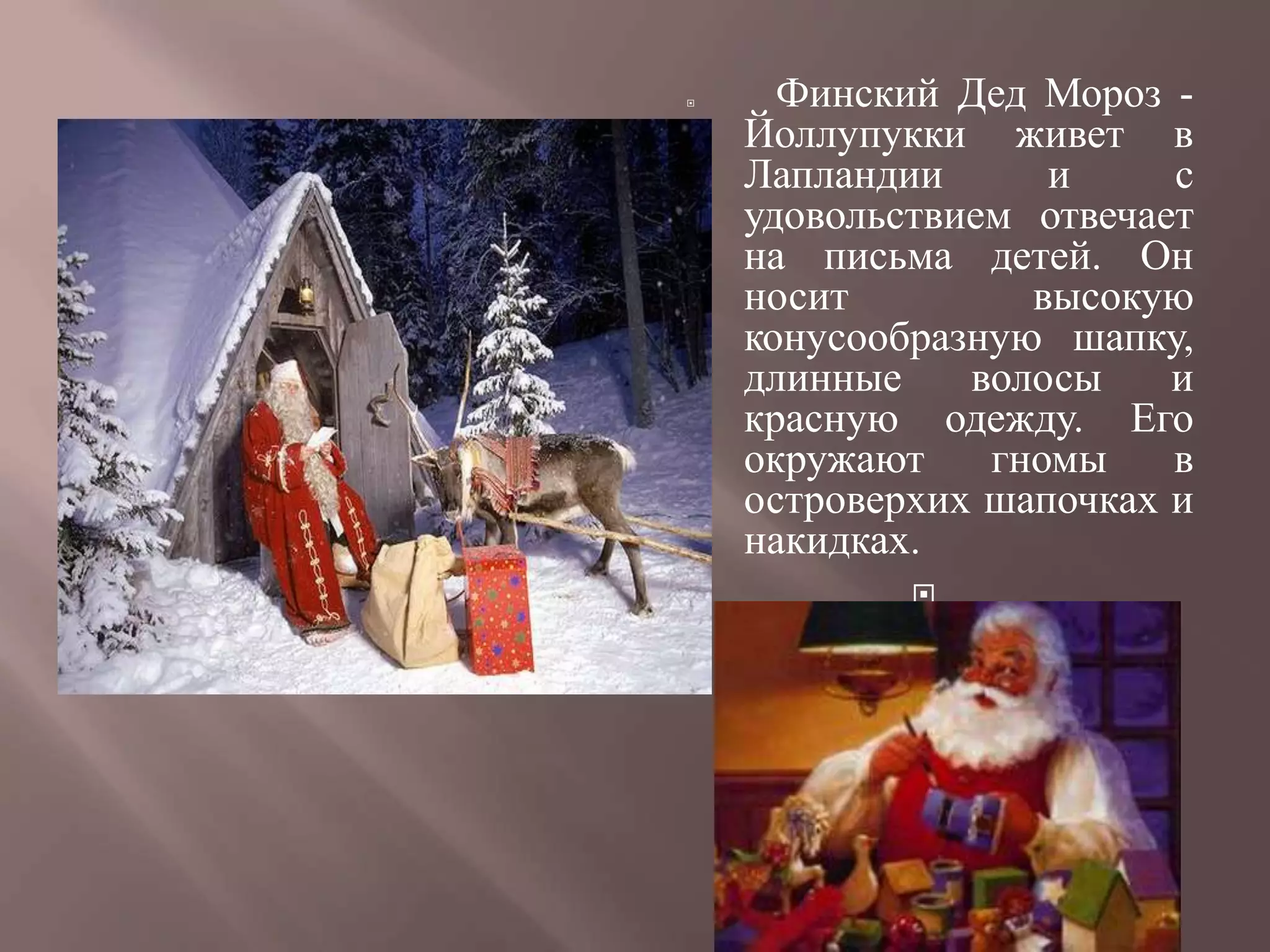      Финский Дед Мороз -
    Йоллупукки живет в
    Лапландии      и     с
    удовольствием отвечает
    на письма детей. Он
    носит         высокую
    конусообразную шапку,
    длинные    волосы    и
    красную одежду. Его
    окружают    гномы    в
    островерхих шапочках и
    накидках.
            
 
