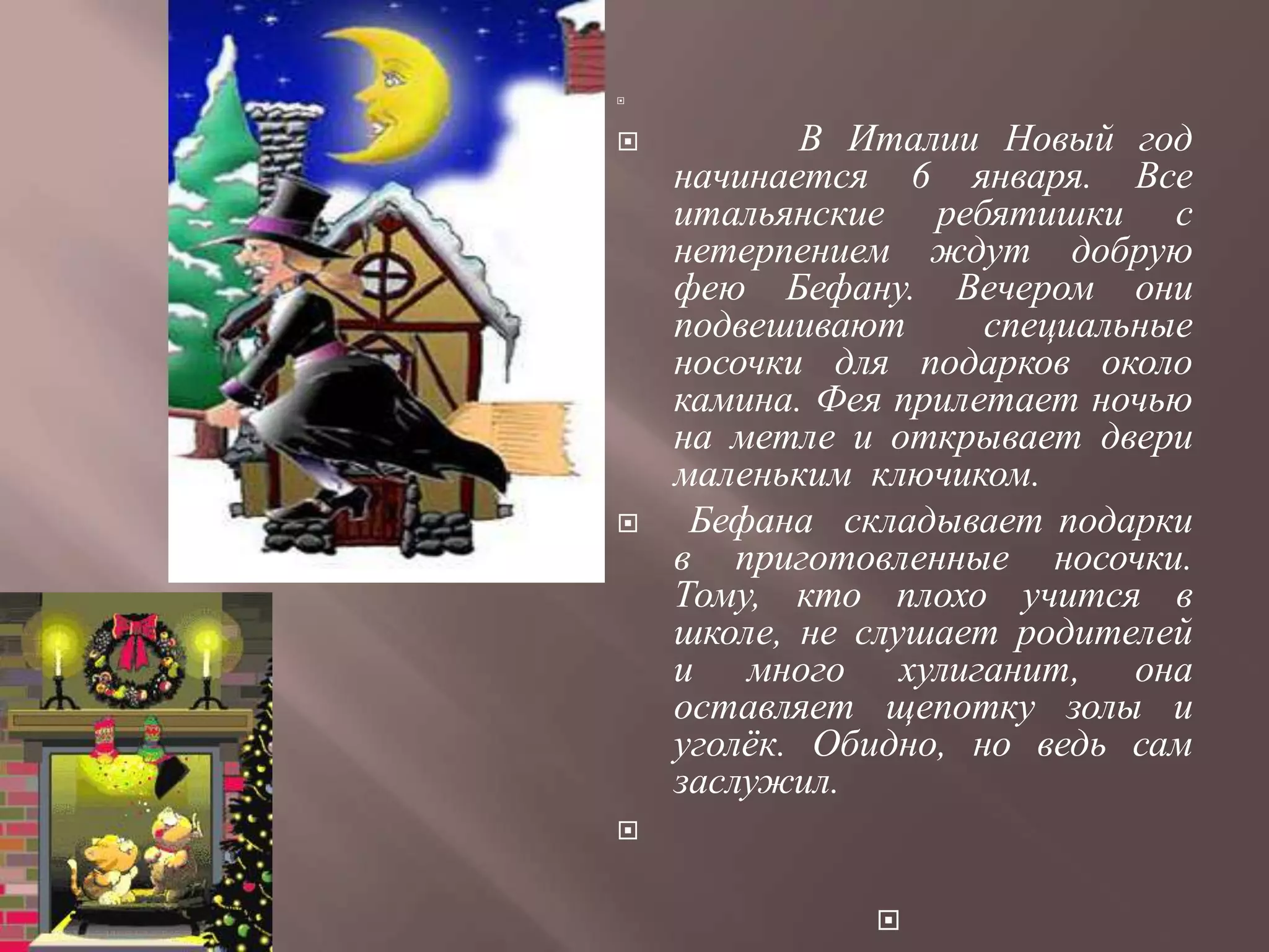 




          В Италии Новый год
    начинается 6 января. Все
    итальянские ребятишки с
    нетерпением ждут добрую
    фею Бефану. Вечером они
    подвешивают      специальные
    носочки для подарков около
    камина. Фея прилетает ночью
    на метле и открывает двери
    маленьким ключиком.
    Бефана складывает подарки
    в приготовленные носочки.
    Тому, кто плохо учится в
    школе, не слушает родителей
    и много хулиганит, она
    оставляет щепотку золы и
    уголѐк. Обидно, но ведь сам
    заслужил.



              
 