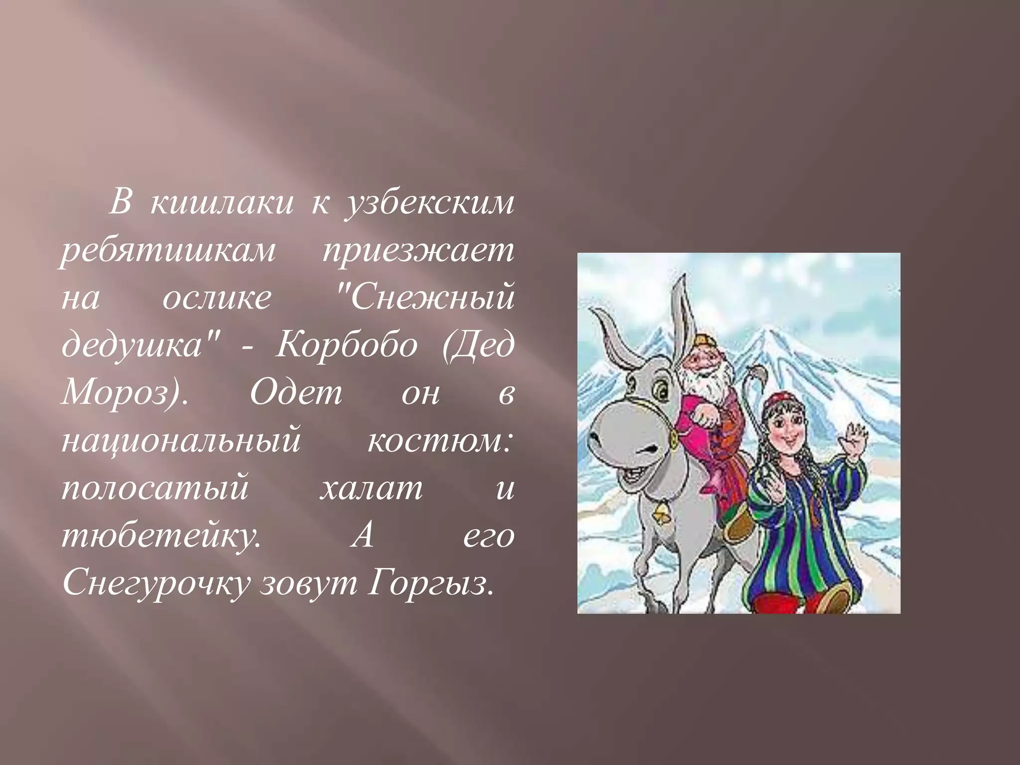 В кишлаки к узбекским
ребятишкам приезжает
на    ослике   "Снежный
дедушка" - Корбобо (Дед
Мороз). Одет он в
национальный     костюм:
полосатый     халат     и
тюбетейку.      А     его
Снегурочку зовут Горгыз.
 