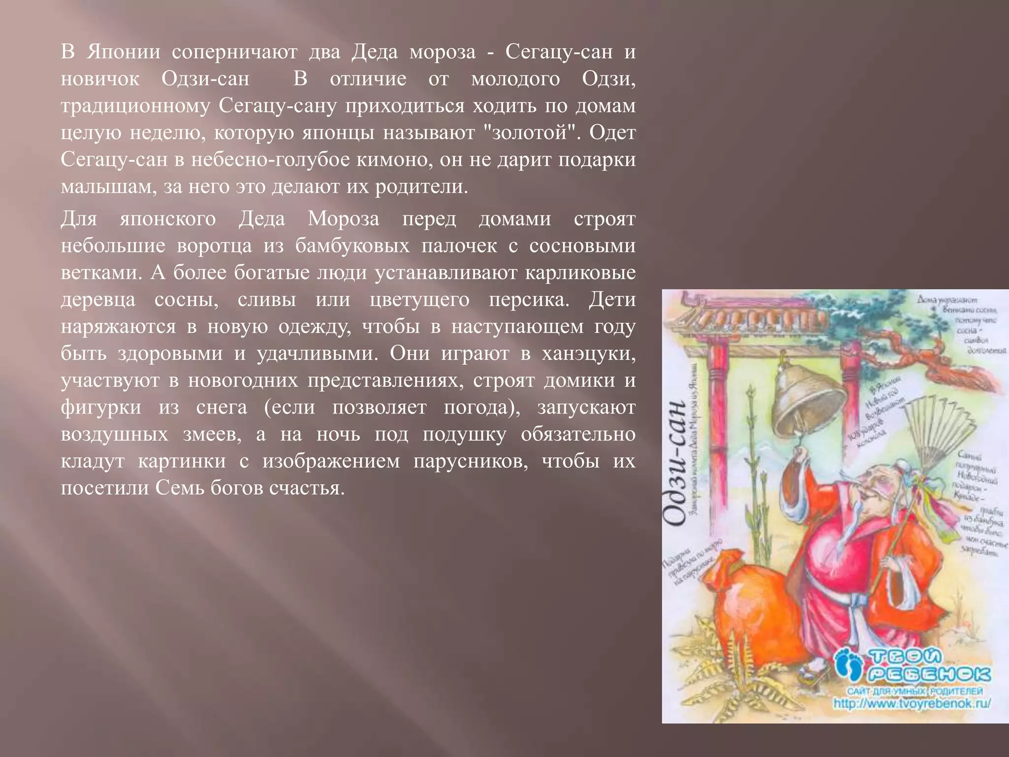В Японии соперничают два Деда мороза - Сегацу-сан и
новичок Одзи-сан       В отличие от молодого Одзи,
традиционному Сегацу-сану приходиться ходить по домам
целую неделю, которую японцы называют "золотой". Одет
Сегацу-сан в небесно-голубое кимоно, он не дарит подарки
малышам, за него это делают их родители.
Для японского Деда Мороза перед домами строят
небольшие воротца из бамбуковых палочек с сосновыми
ветками. А более богатые люди устанавливают карликовые
деревца сосны, сливы или цветущего персика. Дети
наряжаются в новую одежду, чтобы в наступающем году
быть здоровыми и удачливыми. Они играют в ханэцуки,
участвуют в новогодних представлениях, строят домики и
фигурки из снега (если позволяет погода), запускают
воздушных змеев, а на ночь под подушку обязательно
кладут картинки с изображением парусников, чтобы их
посетили Семь богов счастья.
 