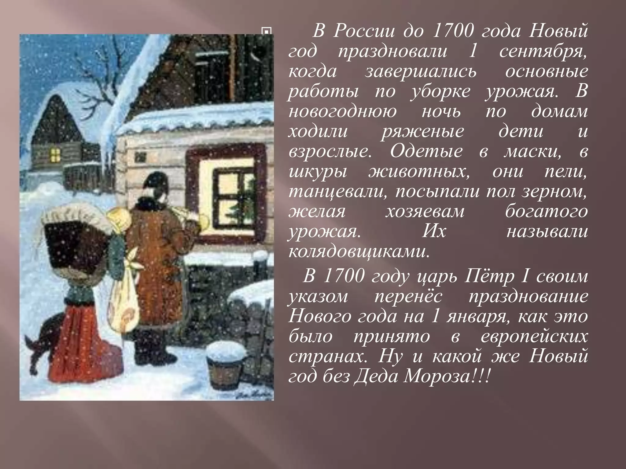       В России до 1700 года Новый
    год праздновали 1 сентября,
    когда завершались основные
    работы по уборке урожая. В
    новогоднюю ночь по домам
    ходили    ряженые      дети    и
    взрослые. Одетые в маски, в
    шкуры животных, они пели,
    танцевали, посыпали пол зерном,
    желая      хозяевам     богатого
    урожая.        Их       называли
    колядовщиками.
     В 1700 году царь Пѐтр I своим
    указом перенѐс празднование
    Нового года на 1 января, как это
    было принято в европейских
    странах. Ну и какой же Новый
    год без Деда Мороза!!!
 