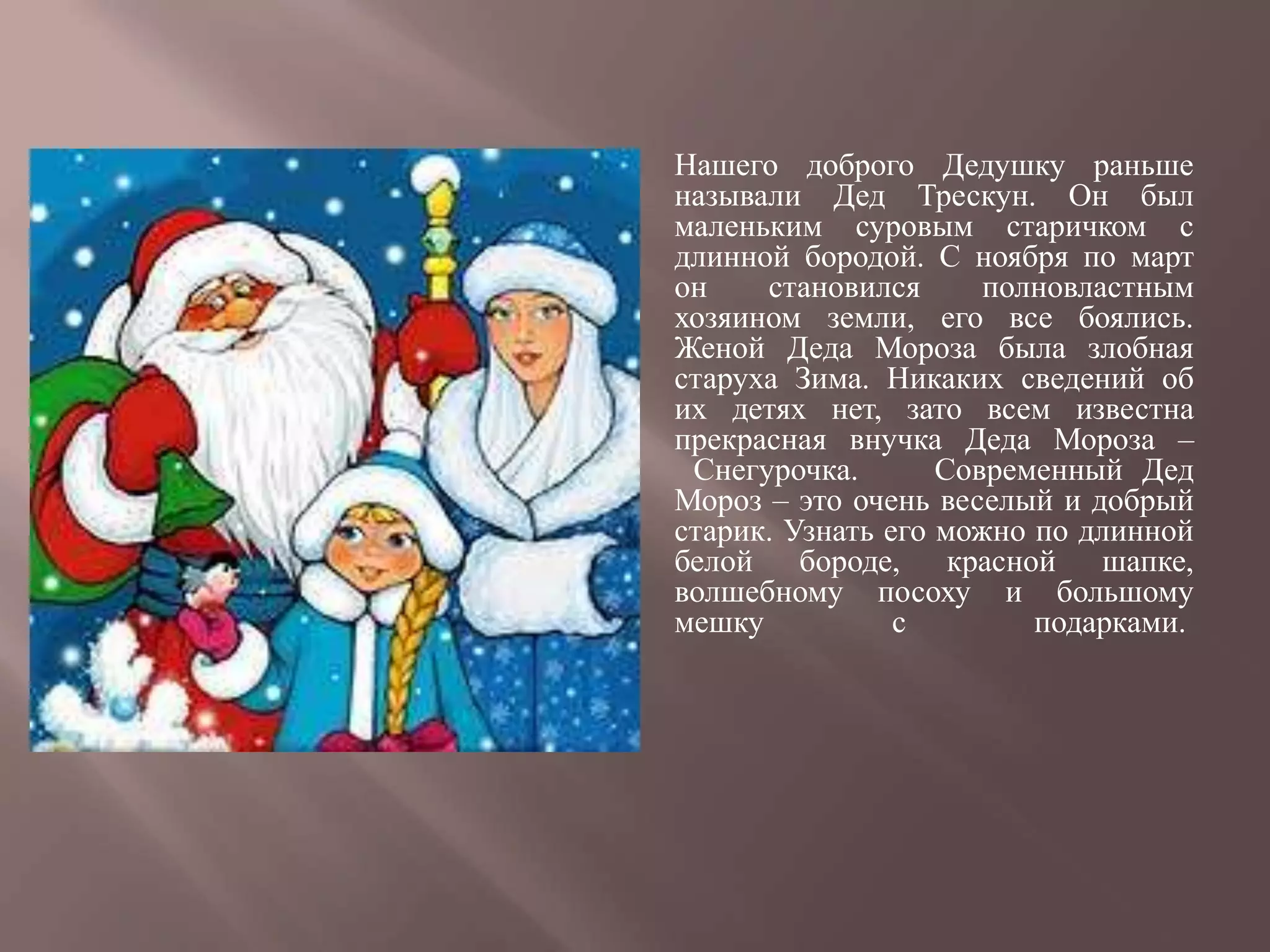   Нашего доброго Дедушку раньше
    называли Дед Трескун. Он был
    маленьким суровым старичком с
    длинной бородой. С ноября по март
    он    становился      полновластным
    хозяином земли, его все боялись.
    Женой Деда Мороза была злобная
    старуха Зима. Никаких сведений об
    их детях нет, зато всем известна
    прекрасная внучка Деда Мороза –
     Снегурочка.       Современный Дед
    Мороз – это очень веселый и добрый
    старик. Узнать его можно по длинной
    белой бороде, красной шапке,
    волшебному посоху и большому
    мешку           с        подарками.
 