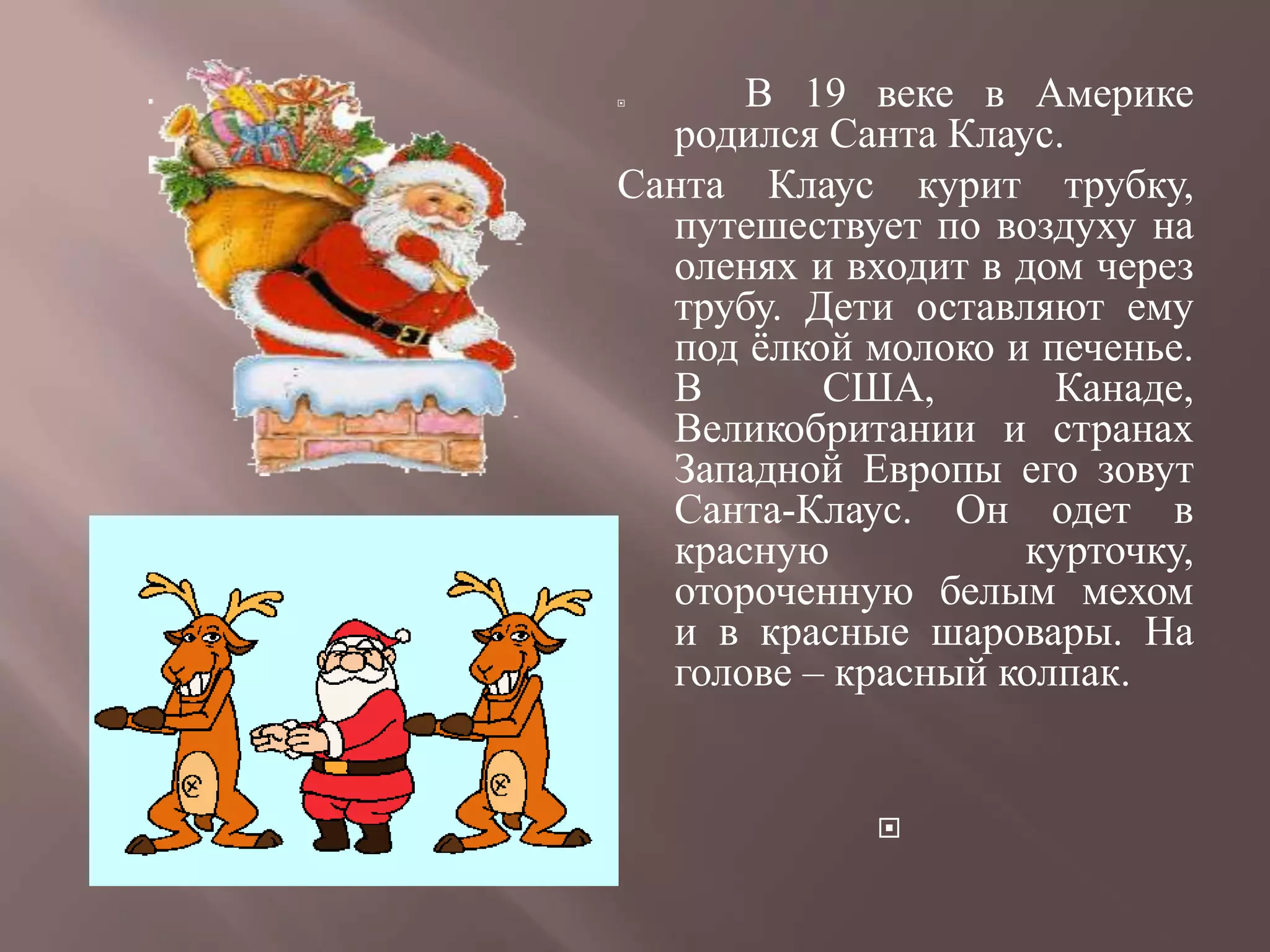      В 19 веке в Америке
  родился Санта Клаус.
Санта Клаус курит трубку,
  путешествует по воздуху на
  оленях и входит в дом через
  трубу. Дети оставляют ему
  под ѐлкой молоко и печенье.
  В       США,        Канаде,
  Великобритании и странах
  Западной Европы его зовут
  Санта-Клаус. Он одет в
  красную           курточку,
  отороченную белым мехом
  и в красные шаровары. На
  голове – красный колпак.


             
 