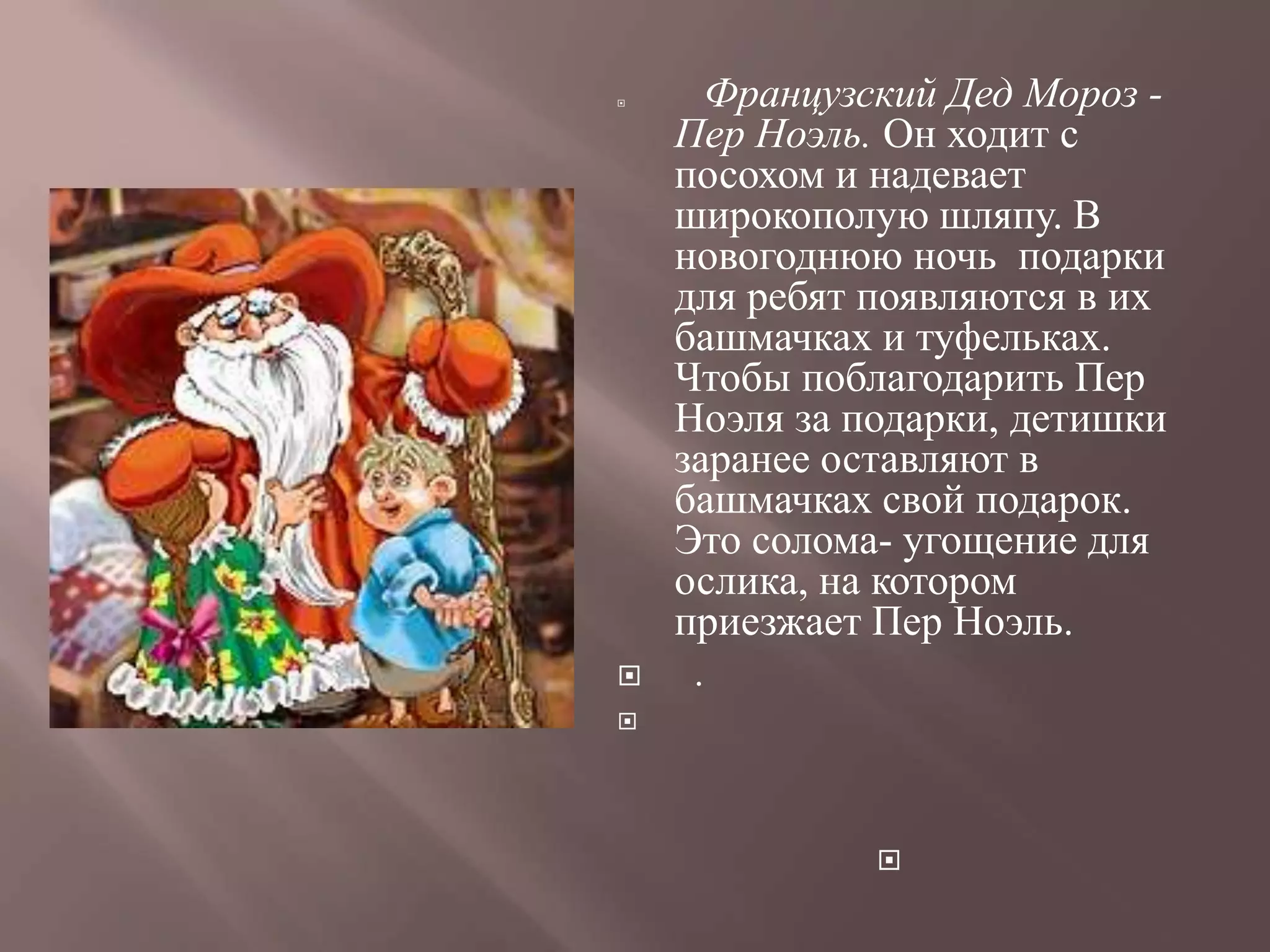     Французский Дед Мороз -
    Пер Ноэль. Он ходит с
    посохом и надевает
    широкополую шляпу. В
    новогоднюю ночь подарки
    для ребят появляются в их
    башмачках и туфельках.
    Чтобы поблагодарить Пер
    Ноэля за подарки, детишки
    заранее оставляют в
    башмачках свой подарок.
    Это солома- угощение для
    ослика, на котором
    приезжает Пер Ноэль.
    .





              
 