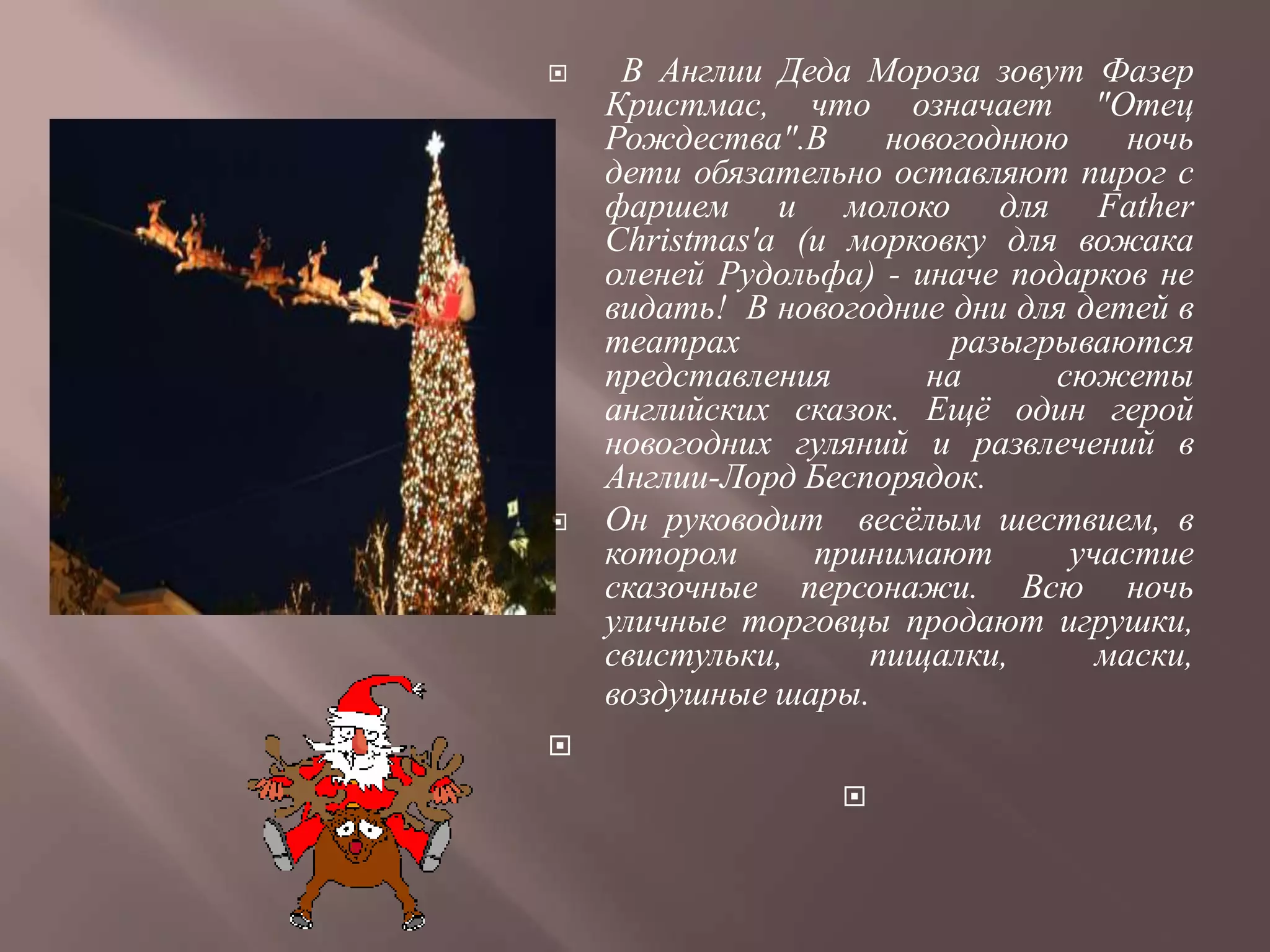     В Англии Деда Мороза зовут Фазер
    Кристмас, что означает "Отец
    Рождества".В     новогоднюю      ночь
    дети обязательно оставляют пирог с
    фаршем и молоко для Father
    Christmas'а (и морковку для вожака
    оленей Рудольфа) - иначе подарков не
    видать! В новогодние дни для детей в
    театрах              разыгрываются
    представления       на      сюжеты
    английских сказок. Ещѐ один герой
    новогодних гуляний и развлечений в
    Англии-Лорд Беспорядок.
   Он руководит весѐлым шествием, в
    котором      принимают       участие
    сказочные персонажи. Всю ночь
    уличные торговцы продают игрушки,
    свистульки,     пищалки,       маски,
    воздушные шары.

                  
 