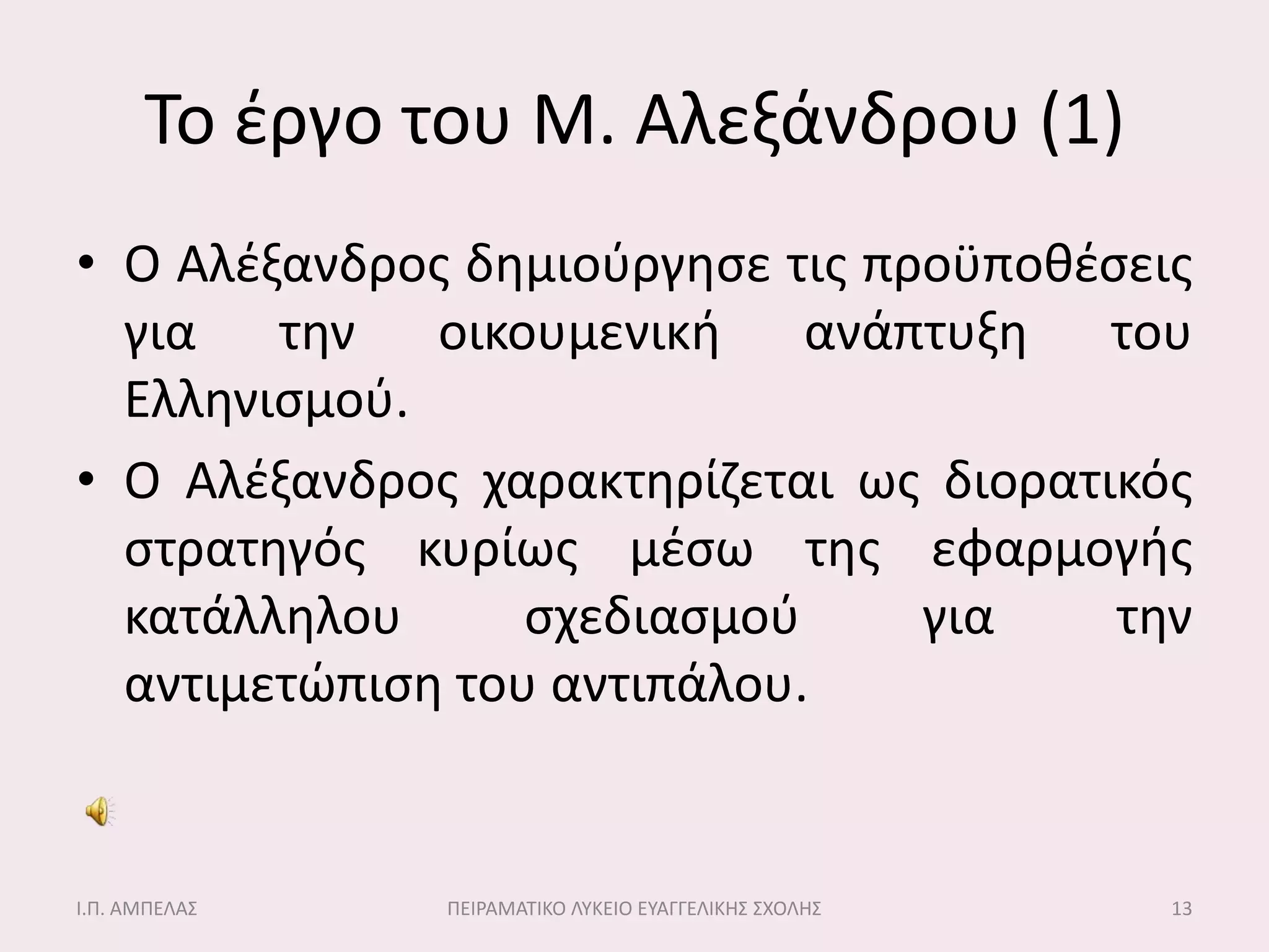 Σο ζργο του Μ. Αλεξάνδρου (1)
• Ο Αλζξανδροσ δθμιοφργθςε τισ προχποκζςεισ
  για τθν οικουμενικι ανάπτυξθ του
  Ελλθνιςμοφ.
• Ο Αλζξανδροσ χαρακτθρίηεται ωσ διορατικόσ
  ςτρατθγόσ κυρίωσ μζςω τθσ εφαρμογισ
  κατάλλθλου      ςχεδιαςμοφ     για    τθν
  αντιμετώπιςθ του αντιπάλου.


Ι.Π. ΑΜΠΕΛΑ΢   ΠΕΙΡΑΜΑΣΙΚΟ ΛΤΚΕΙΟ ΕΤΑΓΓΕΛΙΚΗ΢ ΢ΧΟΛΗ΢   13
 