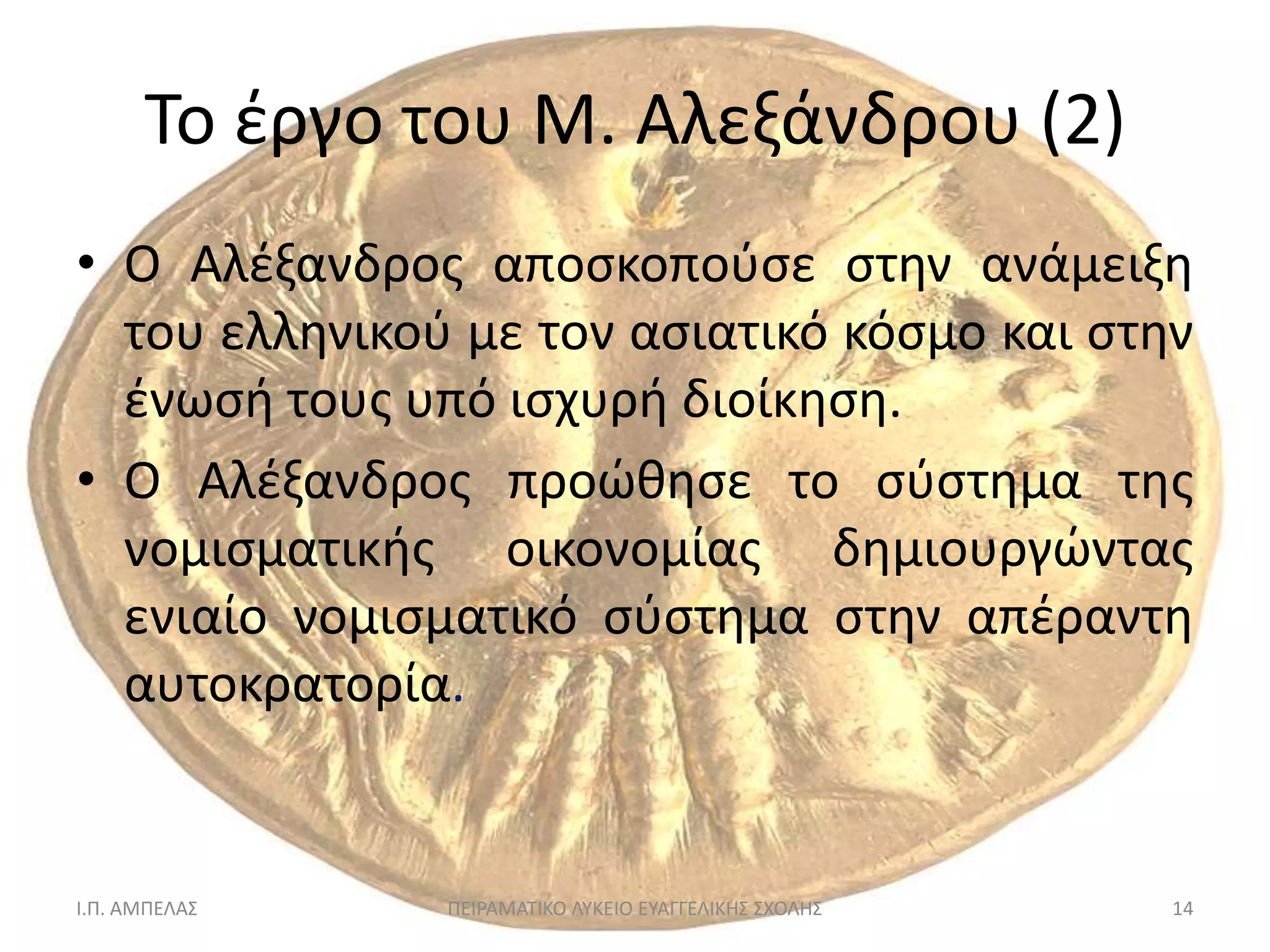 Σο ζργο του Μ. Αλεξάνδρου (2)
• Ο Αλζξανδροσ αποςκοποφςε ςτθν ανάμειξθ
  του ελλθνικοφ με τον αςιατικό κόςμο και ςτθν
  ζνωςι τουσ υπό ιςχυρι διοίκθςθ.
• Ο Αλζξανδροσ προώκθςε το ςφςτθμα τθσ
  νομιςματικισ οικονομίασ δθμιουργώντασ
  ενιαίο νομιςματικό ςφςτθμα ςτθν απζραντθ
  αυτοκρατορία.


Ι.Π. ΑΜΠΕΛΑ΢   ΠΕΙΡΑΜΑΣΙΚΟ ΛΤΚΕΙΟ ΕΤΑΓΓΕΛΙΚΗ΢ ΢ΧΟΛΗ΢   14
 