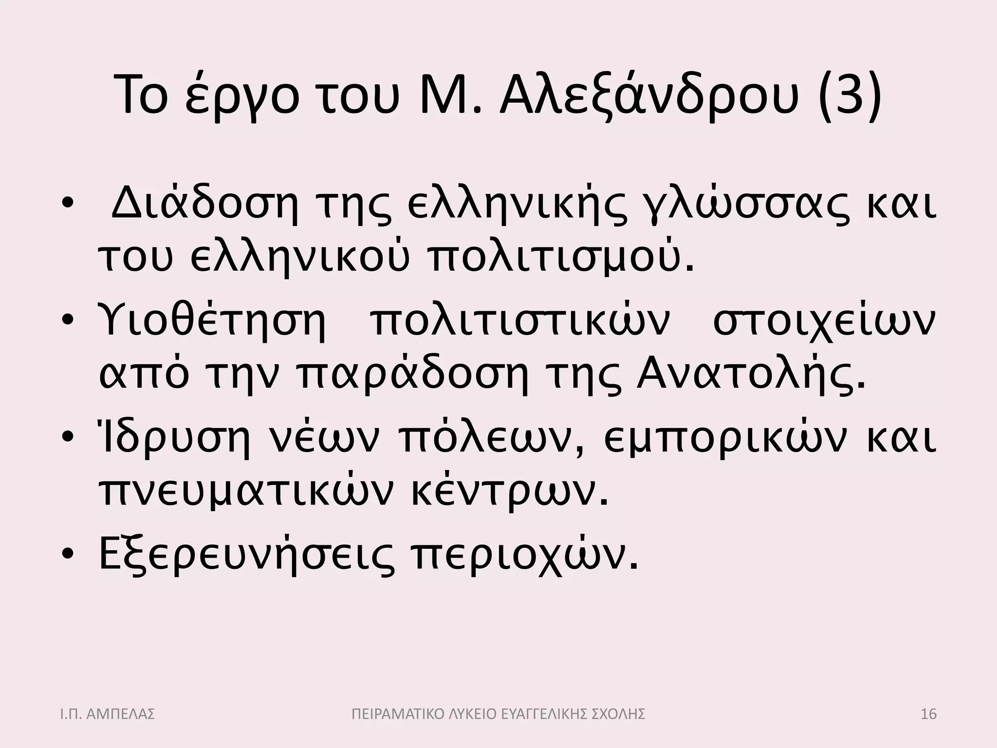Σο ζργο του Μ. Αλεξάνδρου (3)
• Διάδοςη σηρ ελληνικήρ γλώςςαρ και
  σοτ ελληνικού πολισιςμού.
• Υιοθέσηςη πολισιςσικών ςσοιχείων
  από σην παπάδοςη σηρ Ανασολήρ.
• Ίδπτςη νέων πόλεων, εμποπικών και
  πνετμασικών κένσπων.
• Εξεπετνήςειρ πεπιοχών.


Ι.Π. ΑΜΠΕΛΑ΢   ΠΕΙΡΑΜΑΣΙΚΟ ΛΤΚΕΙΟ ΕΤΑΓΓΕΛΙΚΗ΢ ΢ΧΟΛΗ΢   16
 
