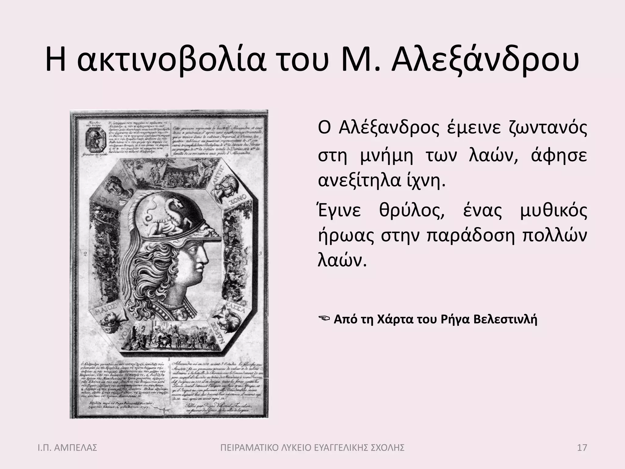 Η ακτινοβολία του Μ. Αλεξάνδρου
                                  Ο Αλζξανδροσ ζμεινε ηωντανόσ
                                  ςτθ μνιμθ των λαών, άφθςε
                                  ανεξίτθλα ίχνθ.
                                  Έγινε κρφλοσ, ζνασ μυκικόσ
                                  ιρωασ ςτθν παράδοςθ πολλών
                                  λαών.

                                   Από τη Χάρτα του Ρήγα Βελεςτινλή




Ι.Π. ΑΜΠΕΛΑ΢   ΠΕΙΡΑΜΑΣΙΚΟ ΛΤΚΕΙΟ ΕΤΑΓΓΕΛΙΚΗ΢ ΢ΧΟΛΗ΢                   17
 