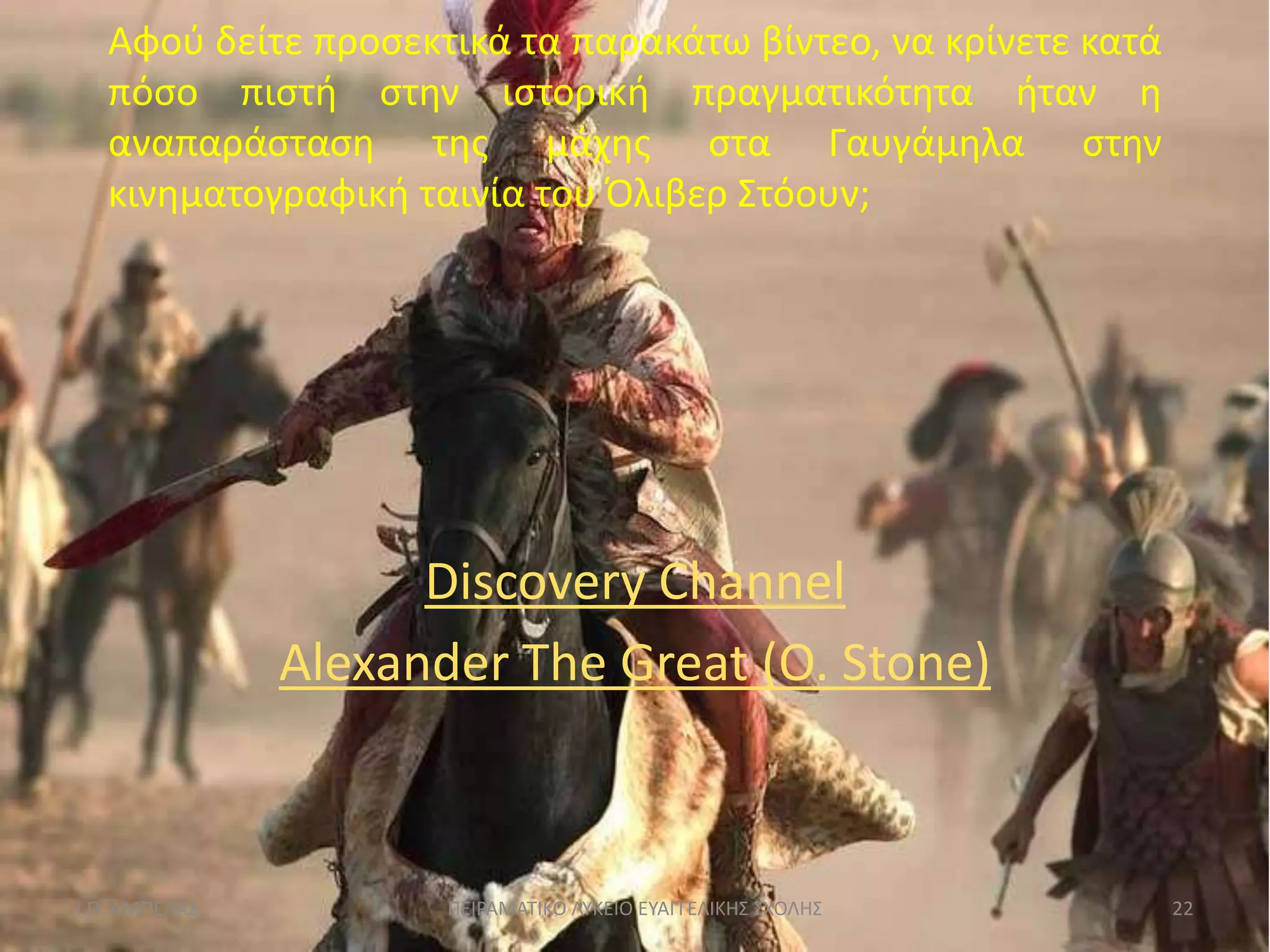 Αφοφ δείτε προςεκτικά τα παρακάτω βίντεο, να κρίνετε κατά
   πόςο πιςτι ςτθν ιςτορικι πραγματικότθτα ιταν θ
   αναπαράςταςθ τθσ μάχθσ ςτα Γαυγάμθλα ςτθν
   κινθματογραφικι ταινία του Όλιβερ ΢τόουν;




                     Discovery Channel
               Alexander The Great (O. Stone)



Ι.Π. ΑΜΠΕΛΑ΢          ΠΕΙΡΑΜΑΣΙΚΟ ΛΤΚΕΙΟ ΕΤΑΓΓΕΛΙΚΗ΢ ΢ΧΟΛΗ΢    22
 