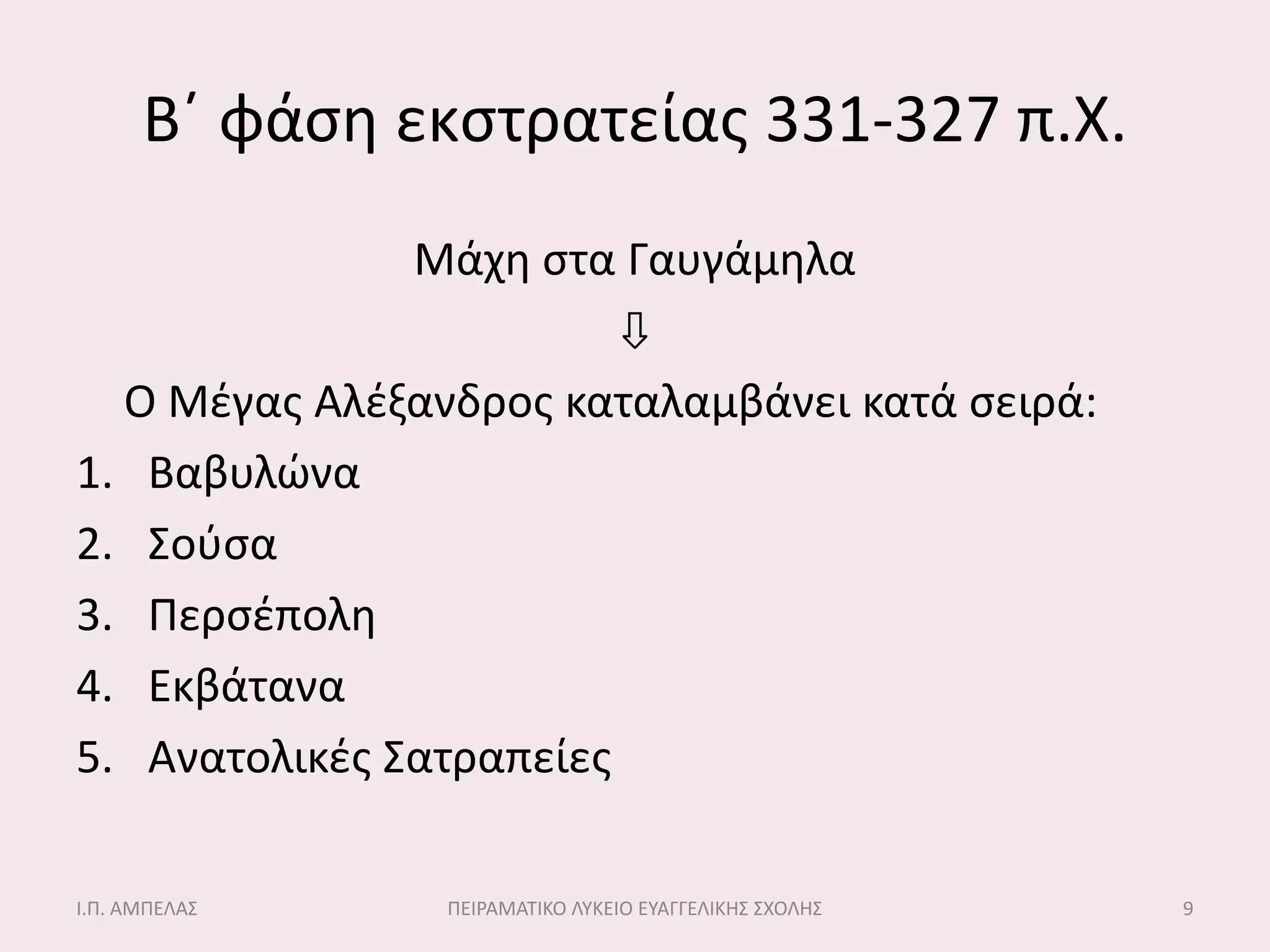 Β΄ φάςθ εκςτρατείασ 331-327 π.Χ.
               Μάχθ ςτα Γαυγάμθλα
                         ⇩
  Ο Μζγασ Αλζξανδροσ καταλαμβάνει κατά ςειρά:
1. Βαβυλώνα
2. ΢οφςα
3. Περςζπολθ
4. Εκβάτανα
5. Ανατολικζσ ΢ατραπείεσ

Ι.Π. ΑΜΠΕΛΑ΢    ΠΕΙΡΑΜΑΣΙΚΟ ΛΤΚΕΙΟ ΕΤΑΓΓΕΛΙΚΗ΢ ΢ΧΟΛΗ΢   9
 