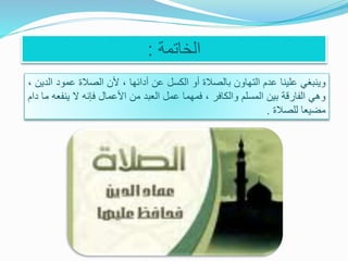 ‫الخاتمة‬:
‫وينبغي‬‫علينا‬‫عدم‬‫التهاون‬‫بالصالة‬‫أو‬‫الكسل‬‫عن‬‫أدائها‬،‫ألن‬‫الصالة‬‫عمود‬‫الدين‬،
‫وهي‬‫الفارقة‬‫بين‬‫المسلم‬‫والكافر‬،‫فمهما‬‫عمل‬‫العبد‬‫من‬‫األعمال‬‫فإنه‬‫ال‬‫ين‬‫فعه‬‫ما‬‫دام‬
‫مضيعا‬‫للصالة‬.
 