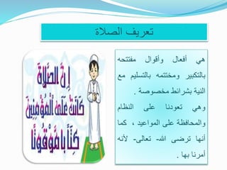‫الصالة‬ ‫تعريف‬
‫هي‬‫أفعال‬‫وأقوال‬‫مفتتحه‬
‫بالتكبير‬‫ومختتمه‬‫بالتس‬‫ليم‬‫مع‬
‫النية‬‫بشرائط‬‫مخصوصة‬.
‫وهي‬‫تعودنا‬‫على‬‫النظام‬
‫والمحافظة‬‫على‬‫المواعيد‬،‫كم‬‫ا‬
‫أنها‬‫ترضى‬‫هللا‬-‫تعالى‬-‫ألن‬‫ه‬
‫أمرنا‬‫بها‬.
 