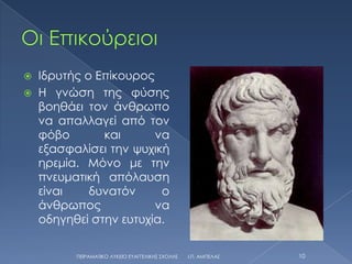  Ιδρυτής ο Επίκουρος
 Η γνώση της φύσης
  βοηθάει τον άνθρωπο
  να απαλλαγεί από τον
  φόβο       και      να
  εξασφαλίσει την ψυχική
  ηρεμία. Μόνο με την
  πνευματική απόλαυση
  είναι    δυνατόν     ο
  άνθρωπος            να
  οδηγηθεί στην ευτυχία.

        ΠΕΙΡΑΜΑΣΙΚΟ ΛΤΚΕΙΟ ΕΤΑΓΓΕΛΙΚΗ΢ ΢ΧΟΛΗ΢   Ι.Π. ΑΜΠΕΛΑ΢   10
 