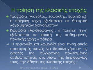  Σραγωδία (Αισχύλος, ΢οφοκλής, Ευριπίδης):
  η ποιητική τέχνη εξελίσσεται σε θεατρικό
  λόγο υψηλών διανοημάτων
 Κωμωδία (Αριστοφάνης): η ποιητική τέχνη
  εξελίσσεται σε κριτική της καθημερινής
  πολιτικής ζωής – σάτιρα
⇨ Η τραγωδία και κωμωδία είναι πνευματικές
  προσφορές ικανές να δικαιολογήσουν τις
  οφειλές    της   σύγχρονης    πολιτισμένης
  ανθρωπότητας στο λίκνο της δημιουργίας
  τους, την Αθήνα της κλασικής εποχής.
       ΠΕΙΡΑΜΑΣΙΚΟ ΛΤΚΕΙΟ ΕΤΑΓΓΕΛΙΚΗ΢ ΢ΧΟΛΗ΢   Ι.Π. ΑΜΠΕΛΑ΢   14
 